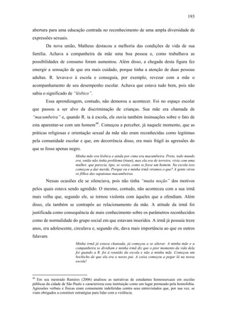 193
abertura para uma educação centrada no reconhecimento de uma ampla diversidade de
expressões sexuais.
Da nova união, Matheus destacou a melhoria das condições de vida de sua
família. Achava a companheira da mãe uma boa pessoa e, como trabalhava as
possibilidades de consumo foram aumentou. Além disso, a chegada desta figura fez
emergir a sensação de que era mais cuidado, porque tinha a atenção de duas pessoas
adultas. R. levava-o à escola e conseguia, por exemplo, revezar com a mãe o
acompanhamento de seu desempenho escolar. Achava que estava tudo bem, pois não
sabia o significado de “lésbico”.
Essa aprendizagem, contudo, não demorou a acontecer. Foi no espaço escolar
que passou a ser alvo da discriminação de crianças. Sua mãe era chamada de
“macumbeira” e, quando R. ia à escola, ele ouvia também insinuações sobre o fato de
esta aparentar-se com um homem48
. Começou a perceber, já naquele momento, que as
práticas religiosas e orientação sexual da mãe não eram reconhecidas como legitimas
pela comunidade escolar e que, em decorrência disso, era mais frágil às agressões do
que se fosse apenas negro.
Minha mãe era lésbica e ainda por cima era macumbeira. Preto, todo mundo
era, então não tinha problema (risos), mas ela era de terreiro, vivia com uma
mulher, que parecia, tipo, se vestia, como se fosse um homem. Na escola isso
começou a dar merda. Porque eu e minha irmã viramos o que? A gente virou
os filhos das sapatonas macumbeiras.
Nessas ocasiões ele se silenciava, pois não tinha “muita noção” dos motivos
pelos quais estava sendo agredido. O mesmo, contudo, não aconteceu com a sua irmã
mais velha que, segundo ele, se tornou violenta com àqueles que a ofendiam. Além
disso, ela também se contrapôs ao relacionamento da mãe. A atitude da irmã foi
justificada como consequência de mais conhecimento sobre os parâmetros reconhecidos
como de normalidade do grupo social em que estavam inseridos. A irmã já possuía treze
anos, era adolescente, circulava e, segundo ele, dava mais importância ao que os outros
falavam.
Minha irmã já estava chateada, já começou a se alterar. A minha mãe e a
companheira se dividiam e minha irmã diz que o pior momento da vida dela
foi quando a R. foi à reunião da escola e não a minha mãe. Começou um
bochicho de que ela era o nosso pai. A coisa começou a pegar lá na nossa
escola!
48
Em seu mestrado Ramires (2006) analisou as narrativas de estudantes homossexuais em escolas
públicas da cidade de São Paulo e caracterizou essa instituição como um lugar permeado pela homofobia.
Agressões verbais e físicas eram comumente indeferidas contra seus entrevistados que, por sua vez, se
viam obrigados a constituir estratégias para lidar com a violência.
 