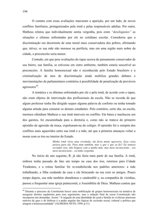 194
O contato com essas avaliações marcaram a aparição, por um lado, de novos
conflitos familiares, protagonizados pela irmã e pelas responsáveis adultas. Por outro,
Matheus relatou que individualmente sentia vergonha, pois eram “deselegantes” as
situações e ofensas enfrentadas por ele no cotidiano escolar. Considerou que a
discriminação era decorrente de uma moral mais conservadora dos pobres, afirmando
que, talvez, se sua mãe não morasse na periferia, mas em uma região mais nobre da
cidade, o preconceito seria menor.
Contudo, em que pese avaliações do rapaz acerca do pensamento conservador de
seu bairro, sua família, se estivesse em outro ambiente, também estaria suscetível ao
preconceito. A família homossexual não é reconhecida pelo Estado brasileiro e a
criminalização de atos de discriminação ainda mobiliza grandes debates e
movimentações de parlamentares contrários à possibilidade de penalização de prováveis
agressores49
.
A temática e os dilemas enfrentados por ele e pela irmã, de acordo com o rapaz,
não eram objetos de intervenção dos profissionais da escola. Não se recorda de que
algum professor tenha lhe dirigido sequer alguma palavra de conforto ou tenha tomado
alguma atitude para censurar os demais estudantes. Pelo contrário, certo dia, na escola,
meninos ofendiam Matheus e sua irmã interveio no conflito. Ela bateu e machucou um
dos garotos, foi encaminhada para a diretoria e, como não se tratava do primeiro
episódio de agressão da moça, expulsaram-na do colégio. O episódio foi o estopim dos
conflitos mais aguerridos entre sua irmã e a mãe, até que a primeira ameaçou voltar a
morar com os tios no interior do Estado.
Minha irmã virou uma revoltada, ela ficou muito agressiva. Essa coisa
pesava para ela. Para mim também, mas o que é que eu fiz? Eu tentava
esconder isso, não brigava com a minha mãe, mas meio inconsciente... era
meio inconsciente... eu tinha vergonha.
No início do ano seguinte, R. já não fazia mais parte de sua família. A irmã,
embora tenha passado de fato um tempo na casa dos tios, retornou para Cidade
Tiradentes, e a rotina familiar foi re-estabelecida nos padrões anteriores: a mãe
trabalhando, a filha cuidando da casa e ele brincando na rua com os amigos. Pouco
tempo depois, sua mãe também abandonou o candomblé e, na companhia de vizinhas,
passou a frequentar uma igreja pentecostal, a Assembléia de Deus. Matheus contou que
49
Durante o processo da Constituinte houve uma mobilização de grupos homossexuais na tentativa de
assegurar direitos equânimes para esse seguimento, mas a redação final de nossa Constituição não
incorporou tais demandas. Assim: “A negação de uma identidade de casal e família às vivências amorosas
estáveis de gays e de lésbicas é a pedra angular das lógicas de exclusão social, cultural e política que
atingem a homossexualidade” (ALMEIDA NETO, 1999, p.31).
 
