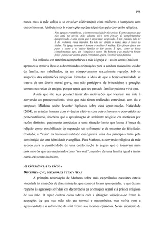 195
nunca mais a mãe voltou a se envolver afetivamente com mulheres e tampouco com
outros homens. Atribuiu isso às convicções recém adquiridas pela conversão religiosa.
Nas igrejas evangélicas, a homossexualidade não existe. É uma questão que
não está na igreja. Não adianta você nem pensar. É completamente
desaprovado, é uma coisa que é associada ao pecado. É um pecado, não é?
É de sodomia, esses baratos. Eu não sei direito o nome, mas é coisa do
diabo. Na igreja homem é homem e mulher é mulher. Eles foram feitos um
para o outro e só existe família se for assim. É tipo, como se fosse
complementar, tipo, um completa o outro. Os homens e as mulheres foram
feitos para estar juntos, para reproduzir, para construir uma família.
Na infância, ele também acompanhava a mãe à igreja e – assim como Denílson –
aprendeu a temer a Deus e a determinadas orientações para a conduta masculina: cuidar
da família, ser trabalhador, ter um comportamento sexualmente regrado. Sob os
auspícios das orientações religiosas formulou a ideia de que a homossexualidade se
tratava de um desvio moral grave, mas não participava de brincadeiras e gozações
comuns nas rodas de amigos, porque temia que seu passado familiar pudesse vir à tona.
Ainda que não seja possível tratar das motivações que levaram sua mãe à
conversão ao pentecostalismo, visto que não foram realizadas entrevistas com ela e
tampouco Matheus soube levantar hipóteses sobre essa aproximação, Natividade
(2004), ao estudar homens com vivências afetivas com outros homens e convertidos ao
pentecostalismo, observou que a aproximação do ambiente religioso era motivada por
razões distintas, geralmente associadas a uma situação-limite que levou à busca da
religião como possibilidade de superação do sofrimento e de encontro de felicidade.
Contudo, a “cura” da homossexualidade configurava uma das principais lutas pela
constituição de uma identidade evangélica. Para Matheus, a conversão religiosa da mãe
acenou para a possibilidade de uma conformação às regras que o tornavam mais
próximos do que era sancionado como “normal”, membro de uma família igual a tantas
outras existentes no bairro.
AS EXPERIÊNCIAS NA ESCOLA
DISCRIMINAÇÃO, DISSABORES E TENTATIVAS
A primeira recordação de Matheus sobre suas experiências escolares estava
vinculada às situações de discriminação, que como já foram apresentadas, e que diziam
respeito às agressões sofridas em decorrência da orientação sexual e à prática religiosa
de sua mãe. O rapaz contou como lidava com a situação: silenciava-se frente às
acusações de que sua mãe não era normal e macumbeira, mas sofria com a
agressividade e o sofrimento da irmã frente aos mesmos episódios. Nesse momento de
 