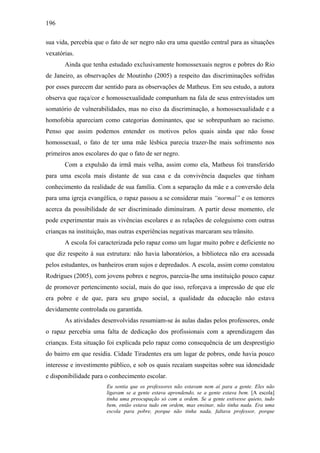 196
sua vida, percebia que o fato de ser negro não era uma questão central para as situações
vexatórias.
Ainda que tenha estudado exclusivamente homossexuais negros e pobres do Rio
de Janeiro, as observações de Moutinho (2005) a respeito das discriminações sofridas
por esses parecem dar sentido para as observações de Matheus. Em seu estudo, a autora
observa que raça/cor e homossexualidade compunham na fala de seus entrevistados um
somatório de vulnerabilidades, mas no eixo da discriminação, a homossexualidade e a
homofobia apareciam como categorias dominantes, que se sobrepunham ao racismo.
Penso que assim podemos entender os motivos pelos quais ainda que não fosse
homossexual, o fato de ter uma mãe lésbica parecia trazer-lhe mais sofrimento nos
primeiros anos escolares do que o fato de ser negro.
Com a expulsão da irmã mais velha, assim como ela, Matheus foi transferido
para uma escola mais distante de sua casa e da convivência daqueles que tinham
conhecimento da realidade de sua família. Com a separação da mãe e a conversão dela
para uma igreja evangélica, o rapaz passou a se considerar mais “normal” e os temores
acerca da possibilidade de ser discriminado diminuíram. A partir desse momento, ele
pode experimentar mais as vivências escolares e as relações de coleguismo com outras
crianças na instituição, mas outras experiências negativas marcaram seu trânsito.
A escola foi caracterizada pelo rapaz como um lugar muito pobre e deficiente no
que diz respeito à sua estrutura: não havia laboratórios, a biblioteca não era acessada
pelos estudantes, os banheiros eram sujos e depredados. A escola, assim como constatou
Rodrigues (2005), com jovens pobres e negros, parecia-lhe uma instituição pouco capaz
de promover pertencimento social, mais do que isso, reforçava a impressão de que ele
era pobre e de que, para seu grupo social, a qualidade da educação não estava
devidamente controlada ou garantida.
As atividades desenvolvidas resumiam-se às aulas dadas pelos professores, onde
o rapaz percebia uma falta de dedicação dos profissionais com a aprendizagem das
crianças. Esta situação foi explicada pelo rapaz como consequência de um desprestígio
do bairro em que residia. Cidade Tiradentes era um lugar de pobres, onde havia pouco
interesse e investimento público, e sob os quais recaíam suspeitas sobre sua idoneidade
e disponibilidade para o conhecimento escolar.
Eu sentia que os professores não estavam nem aí para a gente. Eles não
ligavam se a gente estava aprendendo, se a gente estava bem. [A escola]
tinha uma preocupação só com a ordem. Se a gente estivesse quieto, tudo
bem, então estava tudo em ordem, mas ensinar, não tinha nada. Era uma
escola para pobre, porque não tinha nada, faltava professor, porque
 