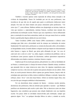 197
ninguém quer ir para Cidade Tiradentes. Até hoje isso é um problema (...) Os
professores não querem trabalhar em Cidade Tiradentes porque é longe,
porque é lugar de pobre, lugar de bandido, e eles não querem ensinar para
essa gente, entendeu?
Também o racismo aparece como expressão de reforço dessa sensação e de
vivência da desigualdade. Nunca foi insultado por um de seus professores, mas
recordou-se de que não era ele aquele para quem os professores dedicavam maior
atenção. Era mais um aluno tratado com pouco entusiasmo pelos professores. “Um
aluno tipo C”, como afirmou. Matheus atribuiu esse desprestígio ao racismo, tendo em
vista que meninos e, especialmente, meninas brancas, recebiam mais atenção dos
profissionais da instituição escolar. Pensava que essa experiência o havia influenciado
para a construção de uma baixa autoestima, tendo em vista que nunca havia se sentido
bonito e querido pelas figuras adultas de sua convivência.
Tanto Cavalleiro (2000) como Santos (2001) encontraram o silêncio como
estratégia para lidar com a diversidade racial de crianças nas instituições de ensino
fundamental. De modo tácito, professores se eximem da discussão sobre a diversidade e
as desigualdades raciais, levando adiante a etiqueta social que impera no relacionamento
entre brancos e negros no Brasil, que preza pela afirmação de que “em casa de
enforcado não se fala de corda” ou, então, negam a existência do problema e não se
reconhecem como pessoas capazes de discriminar, embora apresentem expectativas
diferenciadas com relação a meninos e meninas, brancos e negros.
Explicou que foi na escola que pensou, pela primeira vez, sobre as facilidades de
ser branco, e construiu para si o desejo de tornar-se branco. Quando criança, acreditava
que passando leite no corpo tornar-se-ia mais claro, fez algumas experiências para
comprovar sua tese, e dos onze até os quinze anos passou alisantes em seu cabelo. Além
disso, na escola possuía interesse afetivo apenas por garotas brancas, lançava mão de
estratégias para aproximar-se delas, tentava estabelecer diálogos e amizade. Apesar dos
esforços, nunca “ficou” com uma moça branca. Achava as meninas negras feias, mas
era com elas que conseguia estabelecer relacionamentos.
Foi em decorrência desse conjunto de fatores – estrutura escolar precária,
desinteresse dos professores, falta de estímulo para aprender e racismo – que Matheus
justificou seu desinteresse pela escola e pelo saber. Não se descreveu como um aluno
bagunceiro, mas considerou que possuía uma relação displicente com sua trajetória
escolar. Era pouco afeito às atividades desenvolvidas pela instituição, sempre que
aparecia algum “bico” ou qualquer desculpa faltava às aulas e, estando na escola,
 