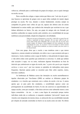 198
voltava-se, sobretudo para a conformação de grupos de amigos, com os quais interagia
na escola e na rua.
Para a escolha dos colegas, o rapaz contou que lidava com “todo tipo de gente”,
mas buscava se aproximar de grupos com os quais tinha condição de manter algum
prestígio na escola. Por isso, durante o ensino fundamental, circulou sempre na
companhia de garotos mais velhos do que ele, rapazes dos últimos anos do ensino
fundamental ou ensino médio, que conhecia das interações que ocorriam na rua e que
tinham deferência no bairro. Ou seja, seu grupo de amigos não era formado por
membros conhecidos no espaço escolar, pelo contrário, era a sociabilidade da rua que
mobilizava uma proximidade, relação de coleguismo e de afinidades.
Tinha um cara que eu frequentava a casa dele. A mãe dele era gente boa até,
recebia a rapaziada na maior educação. Ele era mais velho do que eu,
estava numa turma mais adiantada. Daí, na sexta série ele viu uns caras
zoando comigo, ele chamou a banca [grupo] e foi tirar satisfação, deu uma
enquadrada nos caras. Aí, eu pensei: é isso aí vou deixar os outros zoarem
comigo? Aí, a partir desse momento, eu comecei a andar com esses caras e a
ter uma proteção.
Com esse grupo, disse que a escola e suas temáticas eram o que menos
importava e, mesmo estando na instituição, era sobre a rua e o que acontecia nela que o
interessava. Assim, temáticas como o jogo de futebol, a vida particular de algum rapaz,
a vida afetiva deles eram questões que animavam as conversas. E, ainda que tenham
sido exceções à regra, vez ou outra, realizaram algumas brincadeiras na hora do
intervalo que contrariavam as regras da escola, mas “a gente não queria que ninguém
enchesse o nosso saco”, por isso mesmo os episódios de indisciplina eram pouco
frequentes. Queriam apenas poder se encontrar para falar sobre esportes, motos,
televisão e mulheres.
As lembranças de Matheus acerca das interações na escola assemelharam-se
àquelas observadas por Van-Zanten (2000) ao analisar os diferentes grupos de
estudantes e os vínculos que constroem com a cultura da escola e da rua. A autora
aponta que: a) para parte dos estudantes, a sociabilidade aparece como um
prolongamento da sociabilidade do bairro; b) eles são sensíveis às especificidades do
espaço escolar, como por exemplo, o fato desse universo estar submetido menos a uma
lógica comunitária – da rua – e mais a uma lógica de associação porque muitos
indivíduos ainda não se conhecem; c) enquanto estudantes “pró-escola” traçam seus
vínculos com integrantes da mesma classe, os antiescola têm sua sociabilidade marcada
por relações de amizade construídas no bairro ou na escola como um todo. No último
 