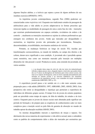20
algumas funções adultas, e a latência que separa a posse de alguns atributos do seu
imediato exercício (SPOSITO, 1997).
As trajetórias juvenis contemporâneas, segundo Pais (2006) poderiam ser
caracterizadas como trajetórias ioiô. Enquanto nos tradicionais estudos de passagem da
adolescência para a vida adulta os jovens adaptavam-se às formas prescritas que
tornavam rígidas as modalidades de passagem de uma a outra fase da vida – transições
que ocorriam predominantemente em espaços estriados, reveladores da ordem e do
controle –, atualmente as transições encontram-se sujeitas às culturas performativas que
emergem nos cotidianos dos jovens. Ainda que marcadas por desigualdades e
assimetrias, as trajetórias juvenis são permeadas por inconstâncias, flutuações,
descontinuidades, reversibilidades, movimentos autênticos de vaivém.
Portanto, as mudanças históricas ao longo do século XX, trazidas por
transformações socioeconômicas, no mundo do trabalho, no campo dos direitos e da
cultura, deram novo significado a essa condição. A juventude não é percebida apenas
como moratória, mas como um momento marcado pela inserção em múltiplas
dimensões da vida pessoal e social. Produziu-se assim, uma extensão da juventude, em
vários sentidos:
(...) na duração desta etapa do ciclo de vida (no início da industrialização
referida a alguns poucos anos, chegando depois a intervalos que podem durar
dez ou 15 anos); na abrangência do fenômeno para vários setores sociais, não
mais só os rapazes da burguesia, como no início (operada principalmente pela
inclusão no sistema escolar e no universo simbólico); nos elementos
constitutivos da experiência juvenil e nos conteúdos da noção socialmente
estabelecida (ABRAMO, 2005, p. 43).
A experiência juvenil passa a ter sentido em si e não mais somente como
preparação para a vida adulta (SPOSITO, 1997; ABRAMO, 2005; ABAD, 2003). Esta
perspectiva não omite as desigualdades e injustiças que permeiam a experiência de
indivíduos de diferentes grupos sociais. O tempo livre de jovens de estratos populares
pode ser percebido como tempo de espera, de falta de trabalho, de estudos e de ócio
criativo. Enquanto para os jovens de classes sociais mais abastadas pode significar um
período de formação e de preparo para as exigências de conhecimentos cada vez mais
complexos para a inserção social ou pela falta de garantia de absorção no mundo do
trabalho apesar da educação recebida (ABAD, 2003).
As mesmas desigualdades marcam a experiência de moças e rapazes. Em
detrimento das novas maneiras de experimentar a vida afetivo-sexual, tanto o calendário
como os padrões de comportamento deles e delas são marcados por assimetrias que
 