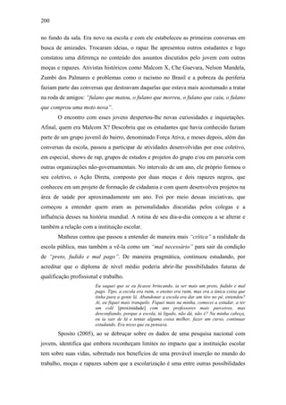 200
no fundo da sala. Era novo na escola e com ele estabeleceu as primeiras conversas em
busca de amizades. Trocaram ideias, o rapaz lhe apresentou outros estudantes e logo
constatou uma diferença no conteúdo dos assuntos discutidos pelo jovem com outras
moças e rapazes. Ativistas históricos como Malcom X, Che Guevara, Nelson Mandela,
Zumbi dos Palmares e problemas como o racismo no Brasil e a pobreza da periferia
faziam parte das conversas que destoavam daquelas que estava mais acostumado a tratar
na roda de amigos: “fulano que matou, o fulano que morreu, o fulano que caiu, o fulano
que comprou uma moto nova”.
O encontro com esses jovens despertou-lhe novas curiosidades e inquietações.
Afinal, quem era Malcom X? Descobriu que os estudantes que havia conhecido faziam
parte de um grupo juvenil do bairro, denominado Força Ativa, e meses depois, além das
conversas da escola, passou a participar de atividades desenvolvidas por esse coletivo,
em especial, shows de rap, grupos de estudos e projetos do grupo e/ou em parceria com
outras organizações não-governamentais. No intervalo de um ano, ele próprio formou o
seu coletivo, o Ação Direta, composto por duas moças e dois rapazes negros, que
conheceu em um projeto de formação de cidadania e com quem desenvolveu projetos na
área de saúde por aproximadamente um ano. Foi por meio dessas iniciativas, que
começou a entender quem eram as personalidades discutidas pelos colegas e a
influência desses na história mundial. A rotina de seu dia-a-dia começou a se alterar e
também a relação com a instituição escolar.
Matheus contou que passou a entender de maneira mais “crítica” a realidade da
escola pública, mas também a vê-la como um “mal necessário” para sair da condição
de “preto, fudido e mal pago”. De maneira pragmática, continuou estudando, por
acreditar que o diploma de nível médio poderia abrir-lhe possibilidades futuras de
qualificação profissional e trabalho.
Eu saquei que se eu ficasse brincando, ia ser mais um preto, fudido e mal
pago. Tipo, a escola era ruim, o ensino era ruim, mas era a única coisa que
tinha para a gente lá. Abandonar a escola era dar um tiro no pé, entendeu?
Aí, eu fiquei mais tranquilo. Fiquei mais na minha, comecei a estudar, a ter
um colê [proximidade] com uns professores mais parceiros, mas
desconfiando, porque a escola, tá ligado, não dá, não é? Na minha cabeça,
eu ia sair de lá e tentar alguma coisa melhor, fazer um curso, continuar
estudando. Era nisso que eu pensava.
Sposito (2005), ao se debruçar sobre os dados de uma pesquisa nacional com
jovens, identifica que embora reconheçam limites no impacto que a instituição escolar
tem sobre suas vidas, sobretudo nos benefícios de uma provável inserção no mundo do
trabalho, moças e rapazes sabem que a escolarização é uma entre outras possibilidades
 