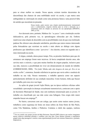 201
para se situar melhor no mundo. Nessa aposta, existem tensões decorrentes da
desconfiança das chances de uma mobilidade social via escola, o que marca uma
ambiguidade na valorização do estudo como uma promessa futura e uma possível falta
de sentido que encontram no presente.
Nessa tensão, pode ocorrer uma relação predominantemente instrumental
com o conhecimento, resposta mínima para se evitar a deserção ou o
retraimento total em relação ao processo de sua apropriação (SPOSITO,
2005, p.124).
Aos dezessete anos, portanto, Matheus fez “as pazes” com a instituição escolar
dedicando-se, pela primeira vez, às aprendizagens oferecidas por ela. Embora
mantivesse uma relação de descrédito com as possibilidades reais de que essa instituição
pudesse lhe oferecer uma educação satisfatória, percebeu que estava menos interessado
pelas brincadeiras que ocorriam na escola e mais aberto ao diálogo com alguns
professores que identificava como “parceiros”. Aos dezoito, estava no segundo ano e
mais interessado na escola.
A trégua, contudo, durou pouco tempo. Pois, as pressões familiares para que ele
arrumasse um emprego foram mais incisivas. Já havia completado dezoito anos, não
serviria mais o exército, o que para muitas famílias de origem popular, inclusive para
sua mãe, marcava a possibilidade de viver um distanciamento do mundo do trabalho
(CORROCHANO, 2008). “Foi foda! Minha mãe não largava do meu pé. Era só na
minha orelha”, comentou, fazendo referência às queixas que ouvia sobre a ausência de
trabalho na sua vida. Nesses momentos, o trabalho aparecia como um aspecto
particularmente definidor de sua condição masculina. Como homem, tinha que buscar
por trabalho, pois esse era o seu lugar.
As ações do grupo juvenil Ação Direta, que na época realizava oficinas sobre
sexualidade e prevenção às doenças sexualmente transmissíveis, contavam com o apoio
da Secretaria Municipal de Saúde, mas sem nenhuma remuneração para os jovens. O
trabalho era classificado por sua mãe como uma bobagem. Esta exigia dele maior
empenho buscar um emprego50
.
No bairro, conversou com um colega, que assim como muitos outros jovens,
trabalhava como segurança de festas em áreas nobres da Zona Oeste de São Paulo,
como Vila Madalena, Jardins e Pinheiros. Contatou o chefe das equipes, realizou
50
Em seu estudo com grupos juvenis de Belo Horizonte, Dayrell (2005) observa que muitos integrantes
desses coletivos enfrentam pressões e conflitos com seus pais. Esses últimos encaram a experiência
grupal como algo passageiro e restrito a uma experimentação juvenil sem retornos financeiros e, portanto,
dispensáveis.
 