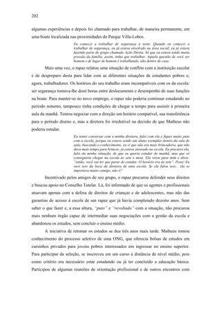 202
algumas experiências e depois foi chamado para trabalhar, de maneira permanente, em
uma boate localizada nas proximidades do Parque Villa-Lobos.
Eu comecei a trabalhar de segurança à noite. Quando eu comecei a
trabalhar de segurança, eu já estava envolvido na área social, eu já estava
fazendo parte do grupo chamado Ação Direta. Só que eu estava tendo muita
pressão da família, assim, tinha que trabalhar. Aquela questão de você ser
homem e de lugar de homem é trabalhando, não dentro de casa.
Mais uma vez, o rapaz relatou uma situação de conflito com a instituição escolar
e de despreparo desta para lidar com as diferentes situações de estudantes pobres e,
agora, trabalhadores. Os horários do seu trabalho eram incompatíveis com os da escola:
ser segurança tomava-lhe doze horas entre deslocamento e desempenho de suas funções
na boate. Para manter-se no novo emprego, o rapaz não poderia continuar estudando no
período noturno, tampouco tinha condições de chegar a tempo para assistir à primeira
aula da manhã. Tentou negociar com a direção um horário compatível, sua transferência
para o período diurno e, mas a diretora foi irredutível na decisão de que Matheus não
poderia estudar.
Eu tentei conversar com a minha diretora, falei com ela e fiquei muito puto
com a escola, porque eu estava sendo um aluno exemplar dentro da sala de
aula, buscando o conhecimento, eu vi que não era mais brincadeira, que não
dava mais tempo para brincar, já estava atrasado na escola. Eu procurei ela,
falei da minha situação, de que eu queria estudar de manhã, mas que só
conseguiria chegar na escola às sete e meia. Ela virou para mim e disse:
“então, você vai ter que parar de estudar. O horário era às sete”. Poxa! Eu
ouvi isso da boca da diretora de uma escola. Se ela falou isso... ela se
importava muito comigo, não é?
Incentivado pelos amigos de seu grupo, o rapaz procurou defender seus direitos
e buscou apoio no Conselho Tutelar. Lá, foi informado de que os agentes e profissionais
atuavam apenas com a defesa de direitos de crianças e de adolescentes, mas não das
garantias de acesso à escola de um rapaz que já havia completado dezoito anos. Sem
saber o que fazer e, a essa altura, “puto” e “revoltado” com a situação, não procurou
mais nenhum órgão capaz de intermediar suas negociações com a gestão da escola e
abandonou os estudos, sem concluir o ensino médio.
A iniciativa de retomar os estudos se deu três anos mais tarde. Matheus tomou
conhecimento do processo seletivo de uma ONG, que oferecia bolsas de estudos em
cursinhos privados para jovens pobres interessados em ingressar no ensino superior.
Para participar da seleção, se inscreveu em um curso à distância de nível médio, pois
como critério era necessário estar estudando ou já ter concluído a educação básica.
Participou de algumas reuniões de orientação profissional e de outros encontros com
 
