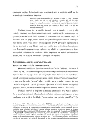 203
psicólogos, técnicos da instituição, mas na entrevista com a assistente social não foi
aprovado para participar do programa.
Poxa! Eu estava me esforçando para terminar a escola. Eu entrei com tudo,
com o maior gás, mas eles me chamaram e falaram que não iam mais
continuar me acompanhando. Eu falei: “Caralho, mano! Eu não acredito,
velho!” eu não tinha terminado a escola ainda, faltavam alguns meses para
terminar, mas eles tinham que atingir as metas deles e eu não me
enquadrava no perfil.
Matheus contou ter se sentido frustrado com a negativa e com o não
reconhecimento de seu esforço pessoal em terminar o ensino médio, num momento em
que conciliava o trabalho como segurança, a participação em um curso de vídeo e a
militância com seu grupo juvenil. Tentou dialogar com os profissionais da instituição,
mas mesmo assim, “não rolou”. Em sua opinião, a ONG privilegiou aqueles que já
haviam concluído o nível básico e que, nas reuniões com os técnicos, demonstraram
bom desempenho para se expressar e clareza com relação às expectativas com o futuro
profissional. Escolheram os “melhores”. Disse ter pensado em desistir novamente dos
estudos, mas fez as provas necessárias e conseguiu seu diploma.
DESCOBERTAS A PARTIR DO PERTENCIMENTO RACIAL
JUVENTUDE: A CIRCULAÇÃO POR GRUPOS JUVENIS
O contato com jovens de grupos culturais da Cidade Tiradentes, vinculados à
cultura hip hop, foi determinante para que Matheus experimentasse novos sentimentos
com relação à sua condição racial, aos seus projetos e às definições de sua vida afetivo-
sexual. Considerava seus novos amigos como sujeitos de maior “consciência política”
e com uma discussão “pesada” sobre a temática racial e social. Passou a ter uma
“vivência do hip hop”: circular por lugares específicos de lazer e cultura, participar de
grupos de estudos, desenvolver atividades políticas e shows, entrar na “área social”.
Matheus começou a frequentar as reuniões promovidas pelo Núcleo Cultural
Força Ativa51
, a realizar atividades culturais no bairro, e conhecer outros grupos juvenis
espalhados pela periferia da cidade. Tomou contato com circuitos específicos52
. Os
51
Criado em 1989, o Núcleo Cultural Força Ativa (NCFA) é uma organização juvenil, que tem como
objetivo “trabalhar a consciência afro-descendente, a conscientização política, a música rap e outros
seguimentos do hip hop”. O coletivo fundou uma biblioteca comunitária em Cidade Tiradentes, onde são
realizadas suas principais atividades: eventos culturais, palestras, grupos de estudo e debates.
(http://oubifotografias.blogspot.com/2006/03/seminrio-ncleo-fora-ativa.html. Consultado em 14/12/2008)
52
Magnani (2007) cunha a expressão “circuitos de jovens” para tratar da sociabilidade e circulação de
jovens nos grandes centros urbanos, marcadas pelo trânsito por espaços e equipamentos específicos,
pontos de encontro com parceiros, ocasiões de conflito, etc. “Trata-se de uma categoria que descreve o
exercício de uma prática ou a oferta de determinado serviço por meio de estabelecimentos, equipamentos
 