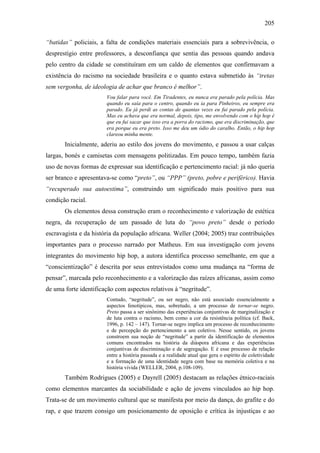 205
“batidas” policiais, a falta de condições materiais essenciais para a sobrevivência, o
desprestígio entre professores, a desconfiança que sentia das pessoas quando andava
pelo centro da cidade se constituíram em um caldo de elementos que confirmavam a
existência do racismo na sociedade brasileira e o quanto estava submetido às “tretas
sem vergonha, de ideologia de achar que branco é melhor”.
Vou falar para você. Em Tiradentes, eu nunca era parado pela polícia. Mas
quando eu saía para o centro, quando eu ia para Pinheiros, eu sempre era
parado. Eu já perdi as contas de quantas vezes eu fui parado pela polícia.
Mas eu achava que era normal, depois, tipo, me envolvendo com o hip hop é
que eu fui sacar que isso era a porra do racismo, que era discriminação, que
era porque eu era preto. Isso me deu um ódio do caralho. Então, o hip hop
clareou minha mente.
Inicialmente, aderiu ao estilo dos jovens do movimento, e passou a usar calças
largas, bonés e camisetas com mensagens politizadas. Em pouco tempo, também fazia
uso de novas formas de expressar sua identificação e pertencimento racial: já não queria
ser branco e apresentava-se como “preto”, ou “PPP” (preto, pobre e periférico). Havia
“recuperado sua autoestima”, construindo um significado mais positivo para sua
condição racial.
Os elementos dessa construção eram o reconhecimento e valorização de estética
negra, da recuperação de um passado de luta do “povo preto” desde o período
escravagista e da história da população africana. Weller (2004; 2005) traz contribuições
importantes para o processo narrado por Matheus. Em sua investigação com jovens
integrantes do movimento hip hop, a autora identifica processo semelhante, em que a
“conscientização” é descrita por seus entrevistados como uma mudança na “forma de
pensar”, marcada pelo reconhecimento e a valorização das raízes africanas, assim como
de uma forte identificação com aspectos relativos à “negritude”.
Contudo, “negritude”, ou ser negro, não está associado essencialmente a
aspectos fenotípicos, mas, sobretudo, a um processo de tornar-se negro.
Preto passa a ser sinônimo das experiências conjuntivas de marginalização e
de luta contra o racismo, bem como a cor da resistência política (cf. Back,
1996, p. 142 – 147). Tornar-se negro implica um processo de reconhecimento
e de percepção do pertencimento a um coletivo. Nesse sentido, os jovens
constroem sua noção de “negritude” a partir da identificação de elementos
comuns encontrados na história da diáspora africana e das experiências
conjuntivas de discriminação e de segregação. E é esse processo de relação
entre a história passada e a realidade atual que gera o espírito de coletividade
e a formação de uma identidade negra com base na memória coletiva e na
história vivida (WELLER, 2004, p.108-109).
Também Rodrigues (2005) e Dayrell (2005) destacam as relações étnico-raciais
como elementos marcantes da sociabilidade e ação de jovens vinculados ao hip hop.
Trata-se de um movimento cultural que se manifesta por meio da dança, do grafite e do
rap, e que trazem consigo um posicionamento de oposição e crítica às injustiças e ao
 