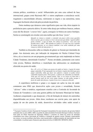 206
sistema político, econômico e social. Influenciados por uma cena cultural de base
internacional, grupos como Racionais MC’s e outros ampliaram a consciência social,
resgataram a ancestralidade africana, valorizaram os negros e sua autoestima, numa
linguagem facilmente absorvida pela juventude da periferia.
Outra mudança que destacou como significativa para sua vida, dizia respeito às
preferências para a parceria afetiva. Se antes tinha desejo por mulheres brancas, embora
essas não lhe dessem “a menor bola”, agora, conseguia ver beleza em outros fenótipos.
Sentia-se constrangido em circular com uma mulher que não fosse “preta”.
Quando eu começo a estudar, a entender um pouco sobre essas questões
étnico-raciais, que eu começo a viver com pessoas que falam “aquela mulher
preta é bonita”, é que eu mudo. No começo eu pensava: “esse cara está
ficando louco, velho”. Mas quando eu começo a ver que isso era a opinião
de muitas pessoas, aí, eu comecei também a me sentir seduzido por uma
trança no cabelo de uma preta (...)
Também as discussões sobre as relações de gênero se fizeram por intermédio do
grupo. Aos dezessete anos, por indicação de integrantes do Núcleo Cultural Força
Ativa, ele se inscreveu em um programa governamental que seria implantado no bairro
Cidade Tiradentes, denominado Cenafoco55
. Nestas atividades, juntamente com outros
vinte jovens, Matheus identificou a insatisfação das adolescentes no atendimento
oferecido nos postos de saúde.
Eu, o D., a L.e a J. fomos aos postos de saúde no bairro. A gente foi tentar
pegar camisinha. É até engraçado isso aí (risos). A gente descobriu que para
pegar camisinha, tinha que fazer um cadastro e depois só podia retirar
camisinha naquele posto. Para piorar, o número de camisinha era limitado.
Acho que era três por semana (risos). Tipo, se eu estava no bem bom e
queria transar mais de três vezes numa semana, eu não podia, porque o
posto de saúde não deixava. A gente levou isso e começou a discutir.
A experiência mobilizou o grupo a se engajar em ações na área da saúde:
contataram uma ONG que desenvolvia ações com jovens e sexualidade, fizeram
“oficinas” sobre a temática, organizaram reuniões com a Comissão de Juventude da
Câmara de Vereadores e com uma gestora pública da Secretaria Municipal de Saúde.
Acabaram conquistando o que desejavam: o fim da limitação de número de camisinhas
disponibilizadas aos jovens. Além disso, receberam um convite para, com apoio da
equipe de um dos postos de saúde, desenvolver atividades sobre saúde sexual e
55
O projeto Cenafoco (Centro Nacional de Formação Comunitária) foi uma iniciativa do governo federal
realizada entre os anos 2000 e 2002, na gestão do então presidente Fernando Henrique Cardoso. O projeto
fazia parte do Plano Nacional de Segurança Pública e consistia na oferta de cursos de formação
comunitária com vistas à prevenção da violência e formação de agentes sociais. Durante a participação
nos cursos, os jovens recebiam uma bolsa, eram incentivados a elaborar projetos de intervenção nas suas
comunidades e recebiam apoio financeiro para desenvolvê-los (CARRANO; SPOSITO, 2003).
 