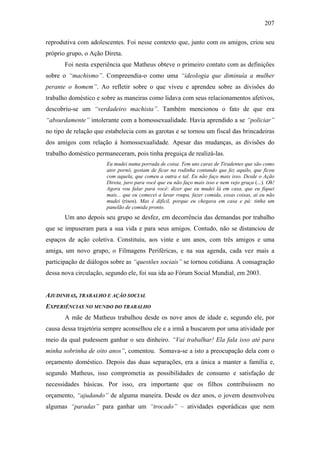207
reprodutiva com adolescentes. Foi nesse contexto que, junto com os amigos, criou seu
próprio grupo, o Ação Direta.
Foi nesta experiência que Matheus obteve o primeiro contato com as definições
sobre o “machismo”. Compreendia-o como uma “ideologia que diminuía a mulher
perante o homem”. Ao refletir sobre o que viveu e aprendeu sobre as divisões do
trabalho doméstico e sobre as maneiras como lidava com seus relacionamentos afetivos,
descobriu-se um “verdadeiro machista”. Também mencionou o fato de que era
“absurdamente” intolerante com a homossexualidade. Havia aprendido a se “policiar”
no tipo de relação que estabelecia com as garotas e se tornou um fiscal das brincadeiras
dos amigos com relação à homossexualidade. Apesar das mudanças, as divisões do
trabalho doméstico permaneceram, pois tinha preguiça de realizá-las.
Eu mudei numa porrada de coisa. Tem uns caras de Tiradentes que são como
ator pornô, gostam de ficar na rodinha contando que fez aquilo, que ficou
com aquela, que comeu a outra e tal. Eu não faço mais isso. Desde o Ação
Direta, juro para você que eu não faço mais isso e nem vejo graça (...). Oh!
Agora vou falar para você: dizer que eu mudei lá em casa, que eu fiquei
mais... que eu comecei a lavar roupa, fazer comida, essas coisas, aí eu não
mudei (risos). Mas é difícil, porque eu chegava em casa e pá: tinha um
panelão de comida pronto.
Um ano depois seu grupo se desfez, em decorrência das demandas por trabalho
que se impuseram para a sua vida e para seus amigos. Contudo, não se distanciou de
espaços de ação coletiva. Constituiu, aos vinte e um anos, com três amigos e uma
amiga, um novo grupo, o Filmagens Periféricas, e na sua agenda, cada vez mais a
participação de diálogos sobre as “questões sociais” se tornou cotidiana. A consagração
dessa nova circulação, segundo ele, foi sua ida ao Fórum Social Mundial, em 2003.
AJUDINHAS, TRABALHO E AÇÃO SOCIAL
EXPERIÊNCIAS NO MUNDO DO TRABALHO
A mãe de Matheus trabalhou desde os nove anos de idade e, segundo ele, por
causa dessa trajetória sempre aconselhou ele e a irmã a buscarem por uma atividade por
meio da qual pudessem ganhar o seu dinheiro. “Vai trabalhar! Ela fala isso até para
minha sobrinha de oito anos”, comentou. Somava-se a isto a preocupação dela com o
orçamento doméstico. Depois das duas separações, era a única a manter a família e,
segundo Matheus, isso comprometia as possibilidades de consumo e satisfação de
necessidades básicas. Por isso, era importante que os filhos contribuíssem no
orçamento, “ajudando” de alguma maneira. Desde os dez anos, o jovem desenvolveu
algumas “paradas” para ganhar um “trocado” – atividades esporádicas que nem
 