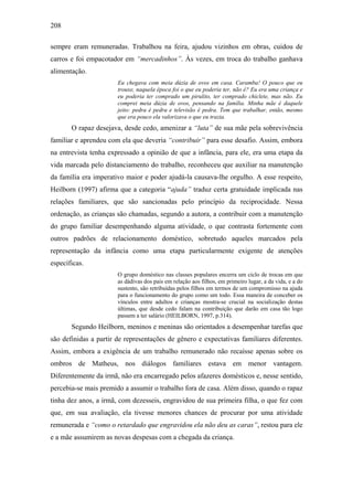 208
sempre eram remuneradas. Trabalhou na feira, ajudou vizinhos em obras, cuidou de
carros e foi empacotador em “mercadinhos”. Às vezes, em troca do trabalho ganhava
alimentação.
Eu chegava com meia dúzia de ovos em casa. Caramba! O pouco que eu
trouxe, naquela época foi o que eu poderia ter, não é? Eu era uma criança e
eu poderia ter comprado um pirulito, ter comprado chiclete, mas não. Eu
comprei meia dúzia de ovos, pensando na família. Minha mãe é daquele
jeito: pedra é pedra e televisão é pedra. Tem que trabalhar, então, mesmo
que era pouco ela valorizava o que eu trazia.
O rapaz desejava, desde cedo, amenizar a “luta” de sua mãe pela sobrevivência
familiar e aprendeu com ela que deveria “contribuir” para esse desafio. Assim, embora
na entrevista tenha expressado a opinião de que a infância, para ele, era uma etapa da
vida marcada pelo distanciamento do trabalho, reconheceu que auxiliar na manutenção
da família era imperativo maior e poder ajudá-la causava-lhe orgulho. A esse respeito,
Heilborn (1997) afirma que a categoria “ajuda” traduz certa gratuidade implicada nas
relações familiares, que são sancionadas pelo princípio da reciprocidade. Nessa
ordenação, as crianças são chamadas, segundo a autora, a contribuir com a manutenção
do grupo familiar desempenhando alguma atividade, o que contrasta fortemente com
outros padrões de relacionamento doméstico, sobretudo aqueles marcados pela
representação da infância como uma etapa particularmente exigente de atenções
específicas.
O grupo doméstico nas classes populares encerra um ciclo de trocas em que
as dádivas dos pais em relação aos filhos, em primeiro lugar, a da vida, e a do
sustento, são retribuídas pelos filhos em termos de um compromisso na ajuda
para o funcionamento do grupo como um todo. Essa maneira de conceber os
vínculos entre adultos e crianças mostra-se crucial na socialização destas
últimas, que desde cedo falam na contribuição que darão em casa tão logo
passem a ter salário (HEILBORN, 1997, p.314).
Segundo Heilborn, meninos e meninas são orientados a desempenhar tarefas que
são definidas a partir de representações de gênero e expectativas familiares diferentes.
Assim, embora a exigência de um trabalho remunerado não recaísse apenas sobre os
ombros de Matheus, nos diálogos familiares estava em menor vantagem.
Diferentemente da irmã, não era encarregado pelos afazeres domésticos e, nesse sentido,
percebia-se mais premido a assumir o trabalho fora de casa. Além disso, quando o rapaz
tinha dez anos, a irmã, com dezesseis, engravidou de sua primeira filha, o que fez com
que, em sua avaliação, ela tivesse menores chances de procurar por uma atividade
remunerada e “como o retardado que engravidou ela não deu as caras”, restou para ele
e a mãe assumirem as novas despesas com a chegada da criança.
 