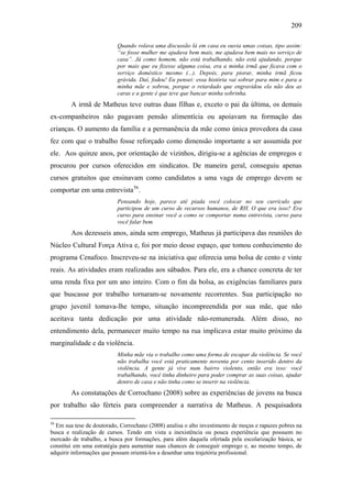 209
Quando rolava uma discussão lá em casa eu ouvia umas coisas, tipo assim:
“se fosse mulher me ajudava bem mais, me ajudava bem mais no serviço de
casa”. Já como homem, não está trabalhando, não está ajudando, porque
por mais que eu fizesse alguma coisa, era a minha irmã que ficava com o
serviço doméstico mesmo (...). Depois, para piorar, minha irmã ficou
grávida. Daí, fodeu! Eu pensei: essa história vai sobrar para mim e para a
minha mãe e sobrou, porque o retardado que engravidou ela não deu as
caras e a gente é que teve que bancar minha sobrinha.
A irmã de Matheus teve outras duas filhas e, exceto o pai da última, os demais
ex-companheiros não pagavam pensão alimentícia ou apoiavam na formação das
crianças. O aumento da família e a permanência da mãe como única provedora da casa
fez com que o trabalho fosse reforçado como dimensão importante a ser assumida por
ele. Aos quinze anos, por orientação de vizinhos, dirigiu-se a agências de empregos e
procurou por cursos oferecidos em sindicatos. De maneira geral, conseguiu apenas
cursos gratuitos que ensinavam como candidatos a uma vaga de emprego devem se
comportar em uma entrevista56
.
Pensando hoje, parece até piada você colocar no seu currículo que
participou de um curso de recursos humanos, de RH. O que era isso? Era
curso para ensinar você a como se comportar numa entrevista, curso para
você falar bem.
Aos dezesseis anos, ainda sem emprego, Matheus já participava das reuniões do
Núcleo Cultural Força Ativa e, foi por meio desse espaço, que tomou conhecimento do
programa Cenafoco. Inscreveu-se na iniciativa que oferecia uma bolsa de cento e vinte
reais. As atividades eram realizadas aos sábados. Para ele, era a chance concreta de ter
uma renda fixa por um ano inteiro. Com o fim da bolsa, as exigências familiares para
que buscasse por trabalho tornaram-se novamente recorrentes. Sua participação no
grupo juvenil tomava-lhe tempo, situação incompreendida por sua mãe, que não
aceitava tanta dedicação por uma atividade não-remunerada. Além disso, no
entendimento dela, permanecer muito tempo na rua implicava estar muito próximo da
marginalidade e da violência.
Minha mãe via o trabalho como uma forma de escapar da violência. Se você
não trabalha você está praticamente noventa por cento inserido dentro da
violência. A gente já vive num bairro violento, então era isso: você
trabalhando, você tinha dinheiro para poder comprar as suas coisas, ajudar
dentro de casa e não tinha como se inserir na violência.
As constatações de Corrochano (2008) sobre as experiências de jovens na busca
por trabalho são férteis para compreender a narrativa de Matheus. A pesquisadora
56
Em sua tese de doutorado, Corrochano (2008) analisa o alto investimento de moças e rapazes pobres na
busca e realização de cursos. Tendo em vista a inexistência ou pouca experiência que possuem no
mercado de trabalho, a busca por formações, para além daquela ofertada pela escolarização básica, se
constitui em uma estratégia para aumentar suas chances de conseguir emprego e, ao mesmo tempo, de
adquirir informações que possam orientá-los a desenhar uma trajetória profissional.
 