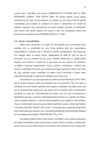 21
acenam para o privilégio dos homens (ABRAMOVAY; CASTRO; SILVA, 2004;
HEILBORN; CABRAL, 2004; RIETH, 2002). No mesmo sentido, jovens negros
encontram-se em lugar de desvantagem em relação aos seus pares brancos quando
consideradas, por exemplo, as condições de acesso e permanência no mundo do
trabalho: ingressam mais precocemente nas piores funções, possuem os rendimentos
mais baixos, têm menos registro em carteira e, por isso, contribuem menos com
benefícios de seguridade social (CORROCHANO et al., 2008).
1.2 – Jovens e masculinidades
Olhar para a juventude e os modos de vida daqueles que se encontram nesta
condição tem se constituído em uma forma profícua para que pesquisadores
compreendam as mutações que se operam no mundo contemporâneo. Sem negar que
elas atingem todos os grupos sociais, independente da etapa de vida em que se
encontram, há um consenso de que esses câmbios influenciam as subjetividades
daqueles que possuem o desafio de se posicionar em um contexto de incertezas,
novidades e intensas transformações sociais, culturais, econômicas e políticas que
marcam a atualidade. Os jovens, por ocuparem um lugar especial no interior dos ciclos
de vida, estariam menos enraizados na ordem social constituída e teriam maior
capacidade de aprender e explicitar as mudanças sociais em curso.
Esta perspectiva já estava presente nas análises de Karl Mannheim (1979, 1993),
que de maneira pioneira, tratou dos problemas das novas gerações. Para esse autor, a
juventude teria uma função específica como agente revitalizador da ordem social, não
por ser inerentemente progressista, mas porque não se encontra ainda completamente
envolvida no status quo. Diferentemente da criança, que vive sob a heteronomia e
dependência dos pais, os jovens se defrontariam pela primeira vez, segundo sua análise,
com a sociedade moderna e o caos de valores antagônicos que regulam a vida cotidiana.
O que se constitui para ele como uma novidade desafiadora é para o adulto algo habitual
e encarado como fato “natural”. Diz o autor: “a juventude não se apresenta progressista
nem conservadora por natureza, mas é uma potencialidade que está pronta para qualquer
nova orientação da sociedade” (MANNHEIM, 1979, p. 95).
Sua análise repousa sobre o fato de que a sociedade é uma contínua construção,
que requer instituições e regras sociais mais ou menos estáveis, estando os sujeitos mais
jovens com um acesso diferenciado a essa cultura. Eles encontrar-se-iam sempre mais
 