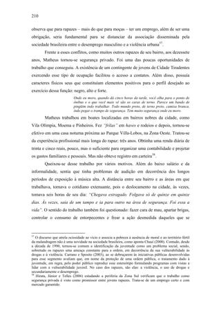 210
observa que para rapazes – mais do que para moças – ter um emprego, além de ser uma
obrigação, seria fundamental para se distanciar da associação disseminada pela
sociedade brasileira entre o desemprego masculino e a violência urbana57
.
Frente a esses conflitos, como muitos outros rapazes de seu bairro, aos dezessete
anos, Matheus tornou-se segurança privado. Foi uma das poucas oportunidades de
trabalho que conseguiu. A existência de um contingente de jovens de Cidade Tiradentes
exercendo esse tipo de ocupação facilitou o acesso a contatos. Além disso, possuía
caracteres físicos seus que constituíam elementos positivos para o perfil desejado ao
exercício dessa função: negro, alto e forte.
Onde eu moro, quando dá cinco horas da tarde, você olha para o ponto de
ônibus e o que você mais vê são os caras de terno. Parece um bando de
pingüim indo trabalhar. Todo mundo preto, de terno preto, camisa branca,
indo pegar o trampo de segurança. Tem muito segurança onde eu moro.
Matheus trabalhou em boates localizadas em bairros nobres da cidade, como
Vila Olímpia, Moema e Pinheiros. Fez “frilas” em haves e rodeios e depois, tornou-se
efetivo em uma casa noturna próxima ao Parque Villa-Lobos, na Zona Oeste. Tratou-se
da experiência profissional mais longa do rapaz: três anos. Obtinha uma renda diária de
trinta e cinco reais, pouco, mas o suficiente para organizar uma contabilidade e projetar
os gastos familiares e pessoais. Mas não obteve registro em carteira58
.
Queixou-se desse trabalho por vários motivos. Além do baixo salário e da
informalidade, sentia que tinha problemas de audição em decorrência dos longos
períodos de exposição à música alta. A distância entre seu bairro e as áreas em que
trabalhava, tornava o cotidiano extenuante, pois o deslocamento na cidade, às vezes,
tomava seis horas de seu dia: “Chegava estragado. Folgava só de quinze em quinze
dias. Às vezes, saia de um tampo e ia para outro na área de segurança. Foi essa a
vida”. O sentido do trabalho também foi questionado: fazer cara de mau, apartar brigas,
controlar o consumo de entorpecentes e frear a ação desmedida daqueles que se
57
O discurso que atrela ociosidade ao vício e associa a pobreza à ausência de moral e ao território fértil
da malandragem não é uma novidade na sociedade brasileira, como aponta Chauí (2000). Contudo, desde
a década de 1990, tornou-se comum a identificação da juventude como um problema social, sendo,
sobretudo os rapazes uma ameaça constante para a ordem, em decorrência da sua vulnerabilidade às
drogas e à violência. Carrano e Sposito (2003), ao se debruçarem às iniciativas públicas desenvolvidas
para esse segmento avaliam que, em nome da proteção de uma ordem pública, o tratamento dado à
juventude, em regra, pelo poder público reproduz esse estereótipo formulando programas com vistas a
lidar com a vulnerabilidade juvenil. No caso dos rapazes, são elas: a violência, o uso de drogas e
secundariamente o desemprego.
58
Hirata, Júnior e Telles (2006) estudando a periferia da Zona Sul verificam que o trabalho como
segurança privada é visto como promissor entre jovens rapazes. Trata-se de um emprego certo e com
mercado garantido.
 