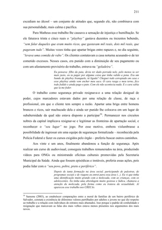 211
excediam no álcool – um conjunto de atitudes que, segundo ele, não combinava com
sua personalidade, mais calma e pacífica.
Para Matheus esse trabalho lhe causava a sensação de injustiça e humilhação. Se
ele faturava trinta e cinco reais o “playboy” gastava duzentos ou trezentos bebendo,
“sem falar daqueles que eram muito ricos, que gastavam mil reais, dois mil reais, que
pagavam tudo”. Muitas vezes tinha que apartar brigas entre rapazes e, no dia seguinte,
“levava uma comida de rabo”. Os clientes contatavam a casa noturna acusando-o de ter
cometido excessos. Nesses casos, era punido com a diminuição de seu pagamento ou
com um afastamento provisório do trabalho, entrava na “geladeira”.
Eu pensava: filho da puta, devia ter dado porrada nele, pelo menos ia ser
mais justo, eu ia pagar por alguma coisa que tinha valido a pena. Era um
bando de playboy branquelo, tá ligada? Cheguei todo estropiado em casa e
esse playboy ainda vem encher meu saco. O cara rasga o meu terno, fico
todo fodido e ainda pago o pato. Com ele não acontecia nada. E o cara sabia
que ia me foder.
O trabalho como segurança privado resignava-o a uma relação desigual de
poder, cujos marcadores estavam dados por uma relação de classe, de raça e
profissional, em que o cliente tem sempre a razão. Apartar uma briga entre homens
brancos e ricos, sair machucado dela e ainda ser punido lhe colocava em um lugar de
subalternidade da qual não estava disposto a participar59
. Permanecer nos circuitos
nobres da capital implicava resignar-se e legitimar as fronteiras de apartação social, e
reconhecer o “seu lugar” no jogo. Por esse motivo, embora vislumbrasse a
possibilidade de ingressar em uma equipe de seguranças formalizada – reconhecida pela
Polícia Federal e fazer os cursos exigidos pelo órgão – preferiu buscar outros caminhos.
Aos vinte e um anos, finalmente abandonou a função de segurança. Após
realizar um curso de audiovisual, conseguiu trabalhos remunerados na área, produzindo
vídeos para ONGs ou ministrando oficinas culturais promovidas pela Secretaria
Municipal da Saúde. Ainda que fossem episódicas e instáveis, preferia essas ações, pois
podia lidar com o “seu povo, pobre, preto e periférico”.
Depois de tanta formação na área social, participando de palestras, de
programas sociais e de viagens eu entrei para essa área (...). Eu vi que tinha
uma identificação muito grande com a molecada, com as crianças, com os
adolescentes. Eu tinha uma abordagem muito gostosa e lúdica, chamava a
atenção da molecada, pela forma como eu tratava da sexualidade. Aí
apareceu esse trabalho nos CRECAs.
59
Sansone (2003), ao estabelecer comparações entre a moral de famílias de um bairro periférico de
Salvador, constata a existência de diferentes valores partilhados por adultos e jovens no que diz respeito
ao trabalho e a relação com indivíduos de estratos mais abastados. Isso porque o padrão de cordialidade e
resignação que marcavam as falas dos mais velhos estava menos presentes nos argumentos dos mais
novos.
 