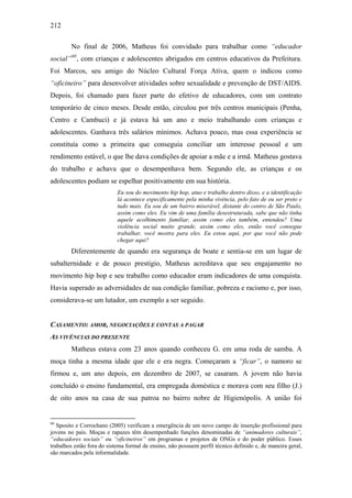 212
No final de 2006, Matheus foi convidado para trabalhar como “educador
social”60
, com crianças e adolescentes abrigados em centros educativos da Prefeitura.
Foi Marcos, seu amigo do Núcleo Cultural Força Ativa, quem o indicou como
“oficineiro” para desenvolver atividades sobre sexualidade e prevenção de DST/AIDS.
Depois, foi chamado para fazer parte do efetivo de educadores, com um contrato
temporário de cinco meses. Desde então, circulou por três centros municipais (Penha,
Centro e Cambuci) e já estava há um ano e meio trabalhando com crianças e
adolescentes. Ganhava três salários mínimos. Achava pouco, mas essa experiência se
constituía como a primeira que conseguia conciliar um interesse pessoal e um
rendimento estável, o que lhe dava condições de apoiar a mãe e a irmã. Matheus gostava
do trabalho e achava que o desempenhava bem. Segundo ele, as crianças e os
adolescentes podiam se espelhar positivamente em sua história.
Eu sou do movimento hip hop, atuo e trabalho dentro disso, e a identificação
lá acontece especificamente pela minha vivência, pelo fato de eu ser preto e
tudo mais. Eu sou de um bairro miserável, distante do centro de São Paulo,
assim como eles. Eu vim de uma família desestruturada, sabe que não tinha
aquele acolhimento familiar, assim como eles também, entendeu? Uma
violência social muito grande, assim como eles, então você consegue
trabalhar, você mostra para eles. Eu estou aqui, por que você não pode
chegar aqui?
Diferentemente de quando era segurança de boate e sentia-se em um lugar de
subalternidade e de pouco prestígio, Matheus acreditava que seu engajamento no
movimento hip hop e seu trabalho como educador eram indicadores de uma conquista.
Havia superado as adversidades de sua condição familiar, pobreza e racismo e, por isso,
considerava-se um lutador, um exemplo a ser seguido.
CASAMENTO: AMOR, NEGOCIAÇÕES E CONTAS A PAGAR
AS VIVÊNCIAS DO PRESENTE
Matheus estava com 23 anos quando conheceu G. em uma roda de samba. A
moça tinha a mesma idade que ele e era negra. Começaram a “ficar”, o namoro se
firmou e, um ano depois, em dezembro de 2007, se casaram. A jovem não havia
concluído o ensino fundamental, era empregada doméstica e morava com seu filho (J.)
de oito anos na casa de sua patroa no bairro nobre de Higienópolis. A união foi
60
Sposito e Corrochano (2005) verificam a emergência de um novo campo de inserção profissional para
jovens no país. Moças e rapazes têm desempenhado funções denominadas de “animadores culturais”,
“educadores sociais” ou “oficineiros” em programas e projetos de ONGs e do poder público. Esses
trabalhos estão fora do sistema formal de ensino, não possuem perfil técnico definido e, de maneira geral,
são marcados pela informalidade.
 