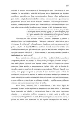 213
realizada às pressas, em decorrência do desemprego da moça e da ausência de uma
moradia. Em sua opinião, a união foi precipitada, sem o planejamento que Matheus
considerava necessário, mas disse estar apaixonado e disposto a fazer qualquer coisa
para manter a relação. Sua namorada ficou surpresa com sua proposta e questionou seu
pragmatismo, pois era feita em um momento conturbado e de limitação econômica.
Contudo, embora o rapaz acreditasse que a situação não era a mais apropriada para selar
uma união, em sua opinião, era a única chance para que os dois permanecerem juntos.
Eu não estava pensando em me casar. As coisas não foram planejadas. Mas
a questão é que eu gosto muito dela. Eu amo a G., então, quis apostar nessa
relação. Ela é minha preta, entendeu? Então, disse para ela: “G., pode não
ser o melhor momento, a gente não planejou, mas eu não vejo outra forma da
gente ficar junto e eu acho que a gente tem que ficar junto”.
Alugaram uma casa no bairro Cidade Tiradentes, compraram os móveis e
eletrodomésticos em longos crediários – “tudo novo e na caixa, coisas que eu nunca
tive na casa da minha mãe” –, formalizaram a situação em cartório e passaram a viver
juntos – ele, G. e J.. Segundo Matheus, continuar morando no mesmo local foi uma
estratégia encontrada para que contasse com o apoio da mãe e da irmã, em especial para
que essas pudessem cuidar de J., e “dessem uma força” nos primeiros meses ajudando o
casal e dando um “apoio moral”.
Como sua irmã mais velha já possuía três filhas e também trabalhava, acreditava
que podiam partilhar, por exemplo, os custos de uma pessoa para cuidar das crianças e,
caso fosse preciso, deixá-los com alguma vizinha, como já acontecia em alguns
momentos. Nesse sentido, os apontamentos de Durham (1980) sobre as famílias de
camadas populares se aplicam às estratégias mencionadas por Matheus. Segundo essa
autora, esses grupos asseguram o consumo de duas maneiras: como unidade de
rendimentos, ao colocar no mercado de trabalho um ou mais membros que formam um
fundo coletivo pela soma dos salários individuais, permitindo certo padrão de consumo;
e como unidade de produção, que se realiza em atividades – cozinhar, passar, cuidar das
crianças – necessárias para a sobrevivência da família.
Esses planos, entretanto, não se materializaram, e três meses depois do
casamento o rapaz estava angustiado e desorientado com seus rumos. G. ainda não
havia conseguido um trabalho e, em decorrência disso, o casal estava com contas
atrasadas e os primeiros conflitos começavam a surgir. Após a união, sua
“companheira” teve problemas de saúde. Fraturou uma perna ao cair de uma escada, e
por um mês inteiro ficou imobilizada. No mês seguinte ela engravidou, mas perdeu o
 