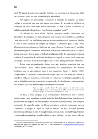 214
bebê. Na época da entrevista, segundo Matheus, ela encontrava-se fisicamente frágil
para retomar a busca por uma nova colocação profissional.
Para agravar as dificuldades econômicas e aumentar as angústias do rapaz,
recebeu a notícia de que sua mãe estava com câncer. E, segundo os médicos, as
condições de saúde dela eram pouco alentadoras. A mãe já havia se afastado do
trabalho, mas ainda não recebia os benefícios da seguridade social61
.
Os dilemas do novo núcleo familiar, somados àqueles enfrentados em
decorrência da doença de sua mãe, obrigaram-no a procurar novos trabalhos. A renda de
“educador social” era insuficiente para que arcasse sozinho com o orçamento familiar
e, com a irmã, ajudasse na compra de remédios e alimentos para a mãe. Pediu
afastamento temporário das atividades de seu grupo e buscou “no desespero” trabalhos
de documentação de casamentos, aniversários, batizados e eventos em ONGs. Na época,
animava-se com o fato de que o período eleitoral podia render-lhe algum dinheiro com a
produção de campanhas de candidatos locais para o cargo de vereador, e articulava com
um amigo a produção de um estúdio improvisado na casa deste para realizar o trabalho.
Todos esses acontecimentos faziam com que Matheus percebesse que sua
“personalidade” ainda estava sendo desenhada, no enfrentamento dos dilemas
cotidianos que se apresentavam com o seu casamento. Berger e Kellner (2006)
compreendem o casamento como uma instituição capaz de criar uma nova ordem e
sentido na vida dos indivíduos. Seria uma nova etapa da socialização secundária, na
qual o indivíduo participa ativamente na construção de significados e ordenamentos,
mas enfrenta toda sorte de antecipação socialmente sancionada.
Hoje eu estou casado. Antes de estar casado, eu não tinha tanta
responsabilidade como eu estou tendo hoje. Meu casamento ainda é muito
recente, acho que eu ainda estou aprendendo a viver.
De fato, a união conjugal e os acontecimentos tumultuados com a família
traziam para o rapaz a tarefa de negociar a divisão do trabalho doméstico e produtivo; a
possibilidade de ser pai e ser uma referência masculina; as desconfianças com relação a
um projeto de ascensão social, etc. Nessa conjuntura, sentia-se pressionado para se
“enquadrar” e ocupar o “lugar de chefe de família”, ou seja, principal provedor
econômico e referência moral. A situação foi classificada como contraditória pelo rapaz,
considerando suas posições quando solteiro e como militante, em que tentava não ser
61
Trata-se do benefício de auxílio doença concedido pela Previdência Social ao trabalhador impedido de
trabalhar por doença ou acidente por mais de 15 dias consecutivos (www.previdenciasocial.gov.br.
Consultado em 15/12/2008).
 