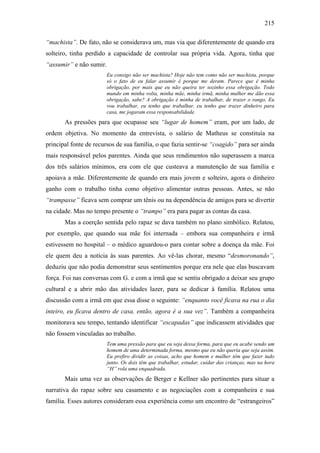 215
“machista”. De fato, não se considerava um, mas via que diferentemente de quando era
solteiro, tinha perdido a capacidade de controlar sua própria vida. Agora, tinha que
“assumir” e não sumir.
Eu consigo não ser machista? Hoje não tem como não ser machista, porque
só o fato de eu falar assumir é porque me deram. Parece que é minha
obrigação, por mais que eu não queira ter sozinho essa obrigação. Todo
mundo em minha volta, minha mãe, minha irmã, minha mulher me dão essa
obrigação, sabe? A obrigação é minha de trabalhar, de trazer o rango. Eu
vou trabalhar, eu tenho que trabalhar, eu tenho que trazer dinheiro para
casa, me jogaram essa responsabilidade.
As pressões para que ocupasse seu “lugar de homem” eram, por um lado, de
ordem objetiva. No momento da entrevista, o salário de Matheus se constituía na
principal fonte de recursos de sua família, o que fazia sentir-se “coagido” para ser ainda
mais responsável pelos parentes. Ainda que seus rendimentos não superassem a marca
dos três salários mínimos, era com ele que custeava a manutenção de sua família e
apoiava a mãe. Diferentemente de quando era mais jovem e solteiro, agora o dinheiro
ganho com o trabalho tinha como objetivo alimentar outras pessoas. Antes, se não
“trampasse” ficava sem comprar um tênis ou na dependência de amigos para se divertir
na cidade. Mas no tempo presente o “trampo” era para pagar as contas da casa.
Mas a coerção sentida pelo rapaz se dava também no plano simbólico. Relatou,
por exemplo, que quando sua mãe foi internada – embora sua companheira e irmã
estivessem no hospital – o médico aguardou-o para contar sobre a doença da mãe. Foi
ele quem deu a notícia às suas parentes. Ao vê-las chorar, mesmo “desmoronando”,
deduziu que não podia demonstrar seus sentimentos porque era nele que elas buscavam
força. Foi nas conversas com G. e com a irmã que se sentiu obrigado a deixar seu grupo
cultural e a abrir mão das atividades lazer, para se dedicar à família. Relatou uma
discussão com a irmã em que essa disse o seguinte: “enquanto você ficava na rua o dia
inteiro, eu ficava dentro de casa, então, agora é a sua vez”. Também a companheira
monitorava seu tempo, tentando identificar “escapadas” que indicassem atividades que
não fossem vinculadas ao trabalho.
Tem uma pressão para que eu seja dessa forma, para que eu acabe sendo um
homem de uma determinada forma, mesmo que eu não queria que seja assim.
Eu prefiro dividir as coisas, acho que homem e mulher têm que fazer tudo
junto. Os dois têm que trabalhar, estudar, cuidar das crianças, mas na hora
“H” rola uma enquadrada.
Mais uma vez as observações de Berger e Kellner são pertinentes para situar a
narrativa do rapaz sobre seu casamento e as negociações com a companheira e sua
família. Esses autores consideram essa experiência como um encontro de “estrangeiros”
 
