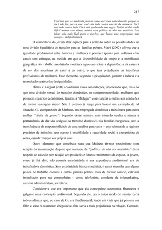 217
Você tem que ser machista para as coisas correrem naturalmente, porque se
você não for, parece que você esta indo contra uma lei da natureza. Você
está indo contra tudo. Você está quebrando uma regra. Então, acaba sendo
difícil manter esse ritmo, manter essa política de não ser machista. Isso
talvez seja mais fácil para o playboy, que banca uma empregada, mas
comigo... tá difícil (risos).
O comentário do jovem abre espaço para a reflexão sobre as possibilidades de
uma divisão igualitária do trabalho para as famílias pobres. Macé (2003) afirma que a
igualdade profissional entre homens e mulheres é possível apenas para solteiros e/ou
casais sem crianças, na medida em que a disponibilidade de tempo e a mobilidade
geográfica do trabalho assalariado moderno repousam sobre a dependência da carreira
de um dos membros do casal à do outro, o que tem prejudicado as trajetórias
profissionais de mulheres. Esse elemento, segundo o pesquisador, garante a inércia e a
reprodução sexista das desigualdades.
Hirata e Kergoat (2007) coadunam essas constatações, observando que, mais do
que uma divisão sexual do trabalho doméstico, na contemporaneidade, mulheres que
possuem recursos econômicos, tendem a “delegar” essas tarefas a outras em condições
de menor vantagem social. Não é preciso ir longe para buscar um exemplo de tal
situação. G., companheira de Matheus, era empregada doméstica e trabalhava para outra
mulher “cheia da grana”. Segundo essas autoras, essa situação oculta e atenua a
permanência da divisão desigual do trabalho doméstico nas famílias burguesas, com a
transferência da responsabilidade de uma mulher para outra – esta submetida a regimes
precários de trabalho, sem acesso à estabilidade e seguridade social e cumpridora de
outra jornada: limpar sua própria casa.
Outro elemento que contribuía para que Matheus tivesse pessimismo com
relação da manutenção daquilo que nomeou de “política de não ser machista” dizia
respeito ao cálculo com relação aos possíveis e futuros rendimentos da esposa. A jovem,
como já foi dito, não possuía escolaridade e sua experiência profissional era de
trabalhadora doméstica. Sem escolaridade básica concluída, o rapaz supunha que alguns
postos de trabalho comuns a outras garotas pobres, mais de melhor salário, estavam
interditados para sua companheira – como telefonista, atendente de telemarketing,
auxiliar administrativo, secretária.
Considerava que era importante que ela conseguisse autonomia financeira e
galgasse uma colocação profissional. Segundo ele, era o único modo de manter certa
independência que, no caso de G., era fundamental, tendo em vista que já possuía um
filho e, caso o casamento chegasse ao fim, seria a mais prejudicada na relação. Contudo,
 
