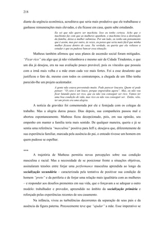 218
diante da urgência econômica, acreditava que seria mais produtivo que ele trabalhasse e
ganhasse remunerações mais elevadas, e ela ficasse em casa, quem sabe estudando.
Eu sei que não quero ser machista. Isso eu tenho certeza. Acho que o
machismo faz com que as mulheres apanhem, o machismo leva a destruição
da família, deixa a mulher submissa. Por um lado, eu tenho um pensamento
que é assim, mas por outro, às vezes, eu penso que seria mais fácil que minha
mulher ficasse dentro de casa. Na verdade, eu queria que ela voltasse a
estudar e que eu pudesse bancar essa situação.
Matheus também afirmou que seus planos de ascensão social foram mitigados.
“Ficar rico” era algo que já não vislumbrava e mesmo sair de Cidade Tiradentes, o que
um dia já desejou, era na sua avaliação pouco provável, pois os vínculos que possuía
com a irmã mais velha e a mãe eram cada vez mais fortes. Foi a esse desalento que
justificou o fato de, mesmo com todos os contratempos, a chegada de um filho tenha
parecido-lhe um projeto acalentador.
A gente não estava prevenindo muito. Pode parecer loucura. Quem vê pode
pensar: “O cara é um louco, porque engravidou agora”. Mas, eu não vou
ficar lutando para ser rico, que eu não vou conseguir ser rico. Vamos ter
uma boa condição de vida, mas rico eu não vou conseguir ser. Então, véio,
ter um pivete era uma alegria.
A notícia da gravidez foi comemorada por ele e festejada com os colegas de
trabalho. Mas a alegria durou pouco. Dias depois, sua companheira passou mal e
abortou espontaneamente. Matheus ficou decepcionado, pois, em sua opinião, seu
empenho em manter a família teria mais sentido. De qualquer maneira, queria e já se
sentia uma referência “masculina” positiva para Jeff e, desejava que, diferentemente de
sua experiência familiar, marcada pela ausência do pai, o enteado tivesse um homem em
quem pudesse se espelhar.
***
A trajetória de Matheus permitiu novas percepções sobre sua condição
masculina e racial. Mas a necessidade de se posicionar frente a situações objetivas,
assinalaram tensões entre forjar uma performance masculina aprendida ao longo da
socialização secundária – caracterizada pela tentativa de positivar sua condição de
homem “preto” e da periferia e de forjar uma relação mais igualitária com as mulheres
– e responder aos desafios prementes em sua vida, que o forçavam a se adequar a outro
modelo: trabalhador e provedor, apreendido no âmbito da socialização primária e
reforçado pelas experiências recentes de seu casamento.
Na infância, viveu as turbulências decorrentes da separação de seus pais e da
ausência da figura paterna. Precocemente teve que “ajudar” a mãe. Esse imperativo se
 