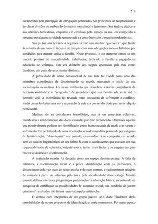 219
caracterizou pela percepção de obrigações permeadas por princípios de reciprocidade e
de claras divisões de atribuição de papéis masculinos e femininos. Sua irmã se dedicava
aos afazeres domésticos, enquanto ele circulava pelo espaço da rua, era compelido a
procurar por alguma atividade remunerada e a contribuir com o orçamento doméstico.
Seu pai foi uma referência negativa e a mãe uma mulher “guerreira”, que frente
às atitudes de um homem incapaz de cumprir com suas obrigações morais, batalhou por
condições para manter unida a família. Nesse processo, o tio materno tornou-se um
modelo positivo de masculinidade: trabalhador, dedicado à família e engajado na
educação das crianças. Este era diferente dos negros apontados pela mãe como
bandidos, dos quais deveria manter distância.
A publicidade da união homossexual de sua mãe foi vivida como uma das
primeiras experiências de discriminação na escola, marcando o início de sua
socialização secundária. Foi nessa instituição que descobriu a norma compulsória da
heterossexualidade e a “vergonha” de reconhecer que sua família não vivia sob o
domínio dela. A experiência foi relatada como causadora de sofrimento e conflitos,
tendo como desfecho uma nova separação da mãe e a conversão desta para uma religião
pentecostal.
Matheus não se considerava homofóbico, mas já nas entrevistas coletivas,
manifestou o conhecimento das dores causadas por este preconceito. Orientava aqueles
que possivelmente podiam ser identificados como homossexuais de modo a evitarem o
sofrimento. Em se tratando de uma orientação sexual masculina permeada por estigmas
de feminilização, “deseducava” seu enteado, ensinando-o a se comportar em acordo
com os padrões hegemônicos de seu bairro. Já com os adolescentes que estavam sob sua
responsabilidade de educador, orientava-os a serem mais fortes e se prepararem para
resistir à violência e discriminação.
A instituição escolar foi descrita como um espaço desinteressante. A falta de
estrutura, a discriminação racial e a pouca identificação com os professores, o
distanciaram cada vez mais do saber escolar e de suas normas, e sedimentaram relações
de amizade a partir do interesse pela rua e pela sociabilidade desse espaço. Mesmo
quando definiu interesses pragmáticos para concluir a educação básica, encontrando na
conquista do certificado as possibilidades de ascensão social, sua condição de jovem
estudante/trabalhador não foram respeitadas pela instituição.
O contato com integrantes de um grupo juvenil de Cidade Tiradentes abriu
possibilidades de novos processos de identificação e posicionamentos. Foi nesse espaço
 