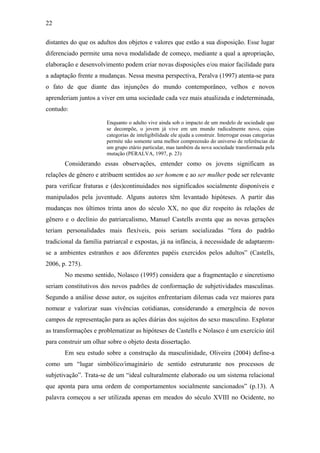 22
distantes do que os adultos dos objetos e valores que estão a sua disposição. Esse lugar
diferenciado permite uma nova modalidade de começo, mediante a qual a apropriação,
elaboração e desenvolvimento podem criar novas disposições e/ou maior facilidade para
a adaptação frente a mudanças. Nessa mesma perspectiva, Peralva (1997) atenta-se para
o fato de que diante das injunções do mundo contemporâneo, velhos e novos
aprenderiam juntos a viver em uma sociedade cada vez mais atualizada e indeterminada,
contudo:
Enquanto o adulto vive ainda sob o impacto de um modelo de sociedade que
se decompõe, o jovem já vive em um mundo radicalmente novo, cujas
categorias de inteligibilidade ele ajuda a construir. Interrogar essas categorias
permite não somente uma melhor compreensão do universo de referências de
um grupo etário particular, mas também da nova sociedade transformada pela
mutação (PERALVA, 1997, p. 23)
Considerando essas observações, entender como os jovens significam as
relações de gênero e atribuem sentidos ao ser homem e ao ser mulher pode ser relevante
para verificar fraturas e (des)continuidades nos significados socialmente disponíveis e
manipulados pela juventude. Alguns autores têm levantado hipóteses. A partir das
mudanças nos últimos trinta anos do século XX, no que diz respeito às relações de
gênero e o declínio do patriarcalismo, Manuel Castells aventa que as novas gerações
teriam personalidades mais flexíveis, pois seriam socializadas “fora do padrão
tradicional da família patriarcal e expostas, já na infância, à necessidade de adaptarem-
se a ambientes estranhos e aos diferentes papéis exercidos pelos adultos” (Castells,
2006, p. 275).
No mesmo sentido, Nolasco (1995) considera que a fragmentação e sincretismo
seriam constitutivos dos novos padrões de conformação de subjetividades masculinas.
Segundo a análise desse autor, os sujeitos enfrentariam dilemas cada vez maiores para
nomear e valorizar suas vivências cotidianas, considerando a emergência de novos
campos de representação para as ações diárias dos sujeitos do sexo masculino. Explorar
as transformações e problematizar as hipóteses de Castells e Nolasco é um exercício útil
para construir um olhar sobre o objeto desta dissertação.
Em seu estudo sobre a construção da masculinidade, Oliveira (2004) define-a
como um “lugar simbólico/imaginário de sentido estruturante nos processos de
subjetivação”. Trata-se de um “ideal culturalmente elaborado ou um sistema relacional
que aponta para uma ordem de comportamentos socialmente sancionados” (p.13). A
palavra começou a ser utilizada apenas em meados do século XVIII no Ocidente, no
 