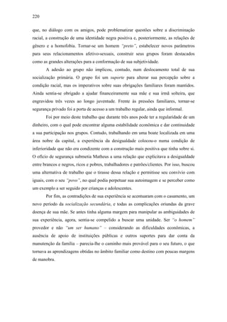 220
que, no diálogo com os amigos, pode problematizar questões sobre a discriminação
racial, a construção de uma identidade negra positiva e, posteriormente, as relações de
gênero e a homofobia. Tornar-se um homem “preto”, estabelecer novos parâmetros
para seus relacionamentos afetivo-sexuais, construir seus grupos foram destacados
como as grandes alterações para a conformação de sua subjetividade.
A adesão ao grupo não implicou, contudo, num deslocamento total de sua
socialização primária. O grupo foi um suporte para alterar sua percepção sobre a
condição racial, mas os imperativos sobre suas obrigações familiares foram mantidos.
Ainda sentia-se obrigado a ajudar financeiramente sua mãe e sua irmã solteira, que
engravidou três vezes ao longo juventude. Frente às pressões familiares, tornar-se
segurança privado foi a porta de acesso a um trabalho regular, ainda que informal.
Foi por meio deste trabalho que durante três anos pode ter a regularidade de um
dinheiro, com o qual pode encontrar alguma estabilidade econômica e dar continuidade
a sua participação nos grupos. Contudo, trabalhando em uma boate localizada em uma
área nobre da capital, a experiência da desigualdade colocou-o numa condição de
inferioridade que não era condizente com a construção mais positiva que tinha sobre si.
O ofício de segurança submetia Matheus a uma relação que explicitava a desigualdade
entre brancos e negros, ricos e pobres, trabalhadores e patrões/clientes. Por isso, buscou
uma alternativa de trabalho que o tirasse dessa relação e permitisse seu convívio com
iguais, com o seu “povo”, no qual podia perpetuar sua autoimagem e se perceber como
um exemplo a ser seguido por crianças e adolescentes.
Por fim, as contradições de sua experiência se acentuaram com o casamento, um
novo período da socialização secundária, e todas as complicações oriundas da grave
doença de sua mãe. Se antes tinha alguma margem para manipular as ambiguidades de
sua experiência, agora, sentia-se compelido a buscar uma unidade. Ser “o homem”
provedor e não “um ser humano” – considerando as dificuldades econômicas, a
ausência de apoio de instituições públicas e outros suportes para dar conta da
manutenção da família – parecia-lhe o caminho mais provável para o seu futuro, o que
tornava as aprendizagens obtidas no âmbito familiar como destino com poucas margens
de manobra.
 