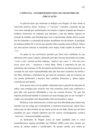 221
CAPÍTULO 6 – FLEXIBILIDADES PARA UMA TRAJETÓRIA DE
CIRCULAÇÃO
As palavras-chave que nortearam os diálogos com Wagner, 20 anos, desde as
entrevistas coletivas, foram “mudança” e “transição”. Concebia o momento em que
vivia como marcado por transformações nas relações e lugares ocupados por homens e
mulheres, decorrentes de mudanças que alteraram a vida das últimas: ingresso no
mercado de trabalho, mais liberdade para viver e experimentar relações afetivo-sexuais
fora do casamento e a construção de projetos semelhantes aos dos homens. A percepção
de mudança também foi o tom de suas opiniões sobre a questão racial no Brasil. Achava
que mais pessoas estavam se assumindo como negras, tendo orgulho de mostrar sua
“cor”.
No grupo de sua convivência, percebia que havia mais similitudes do que
diferenças entre moças e rapazes, afirmando que todos estavam interessados em estudar,
“curtir a vida”, arrumar um bom emprego, “adquirir suas coisas” e “bem mais para
frente, quem sabe...” casarem-se e terem filhos. Nutria a expectativa de que um
matrimônio não resultasse no fim da trajetória profissional de sua futura parceira ou na
assunção de uma maior responsabilidade dele pelo bem-estar econômico da família e
dos filhos. Defendia a importância de que antes do casamento, cada um investisse em
sua carreira profissional e buscasse boas condições financeiras e, apenas depois,
constituíssem uma família.
Esses passos eram, em sua opinião, importantes para a garantia da autonomia de
ambos, uma estratégia para construir uma vida econômica futura mais confortável e
para lidar com possíveis dificuldades e com um eventual divórcio. Ter uma boa
trajetória profissional também se constituía em uma estratégia para ser um “exemplo” e
romper com estereótipos mais disseminados sobre jovens pobres e negros.
Definia-se como heterossexual e avaliava que teria dificuldade para manter uma
amizade com um colega que eventualmente se declarasse homossexual. Apesar disso,
achava que era mais tolerante do que outros jovens de sua idade. Desde que não fosse
assediado por gays, situação hipotética que lhe causava constrangimento, aceitava
“numa boa” a homossexualidade masculina.
As declarações de Wagner acerca da maior igualdade entre os sexos
assemelhavam-se àquelas percebidas por Heilborn (2006) como mais comuns aos
jovens de estratos médios e escolarizados. No mesmo sentido, seus modos de
 