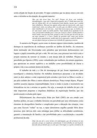 224
sentiu alijado da função de provedor. O rapaz comentou que na época estava com seis
anos e recordou-se da situação, da seguinte maneira:
Meu pai não ficou bem. Por quê? Porque ele ficou sem trabalho,
desempregado, o que não é legal para ninguém, não é? Ainda mais para ele,
que na cabeça dele, ele era responsável pela família, mesmo que a minha
mãe trabalhasse. Meu pai tem aquela cabeça mais do interiorzão, sabe, mais
tradicional, então, na cabeça dele, eu acho que era difícil aceitar a minha
mãe trabalhando e ele em casa... mais bem nessa época que, eu lembro, de
ter uma maior união na minha família. Todo mundo ficou ajudando lá em
casa, procurando trabalho para o meu pai. Graças a Deus a minha família é
muito unida e meu pai não bebe, porque se não, eu acho que ele teria ido por
um mau caminho (...). Com o fundo de garantia dele, meus pais deram
entrada nesse apartamento, minha mãe ficou segurando a onda do dinheiro e
um ano depois meu pai arrumou esse trabalho de segurança noturno.
A narrativa de Wagner, assim como os demais rapazes entrevistados, também dá
destaque às experiências de mudanças ocorridas no âmbito da família. As estruturas
desta instituição são friccionadas com episódios que provocam deslocamentos nos
lugares e papéis assumidos por pai e mãe. No seu caso, esse processo tem início com o
projeto materno de retomar os estudos e com desejo dela de trabalhar. Projetos já
percebidos por Sposito (1993), como vislumbrados por mulheres, de estratos populares,
que apostavam no ensino supletivo e no trabalho como possibilidades de alterar a
própria vida e sua condição dentro da família.
O trabalho da mãe e o fim do desemprego do pai foram importantes para
reconfigurar a dinâmica familiar. Os trabalhos domésticos passaram a ser divididos
entre os dois adultos: a mãe responsável pela cozinha e por levar os filhos à escola; o
pai pelo cuidado dos filhos e outros afazeres domésticos. Pouco tempo depois, Wagner
também assumiu algumas responsabilidades: levar o irmão à escola e monitorá-lo nas
brincadeiras na rua e arrumar os quartos. Ou seja, a assunção do trabalho do pai e da
mãe impuseram pequenas e singulares dinâmicas de organização familiar, que são
positivamente avaliadas pelo rapaz.
Diferentemente das observações feitas por Sarti (2003) em seu estudo com
famílias pobres, em que o trabalho feminino era percebido por seus informantes como
elemento de desequilíbrio familiar e complicador para a educação das crianças, visto
que estas ficavam “soltas” na rua, o rapaz demonstrou orgulho quando falou desse
processo, pois derivou dele uma estratégia para driblar as dificuldades econômicas,
garantir a manutenção da família e dar possibilidade para a escolarização e ascensão
profissional da mãe.
Hoje ela tem até o curso técnico de enfermagem, que ela terminou no ano
passado, porque as exigências aumentaram. E ela trabalha em um hospital,
fazendo uma profissão que eu acho que é bem legal, se a gente considerar de
 