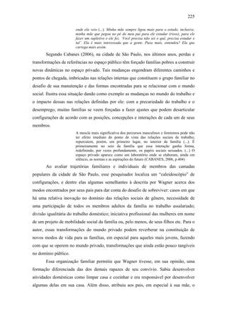 225
onde ela veio (...). Minha mãe sempre ligou mais para o estudo, inclusive,
minha mãe que pegou no pé do meu pai para ele estudar (risos), para ele
fazer um supletivo e ele fez. ‘Você precisa não sei o quê, precisa estudar e
tal’. Ela é mais interessada que a gente. Puxa mais, entendeu? Ela que
carrega mais assim.
Segundo Cabanes (2006), na cidade de São Paulo, nos últimos anos, perdas e
transformações de referências no espaço público têm forçado famílias pobres a construir
novas dinâmicas no espaço privado. Tais mudanças engendram diferentes caminhos e
pontos de chegada, imbricadas nas relações internas que constituem o grupo familiar no
desafio de sua manutenção e das formas encontradas para se relacionar com o mundo
social. Ilustra essa situação dando como exemplo as mudanças no mundo do trabalho e
o impacto dessas nas relações definidas por ele: com a precariedade do trabalho e o
desemprego, muitas famílias se veem forçadas a fazer ajustes que podem desarticular
configurações de acordo com as posições, concepções e interações de cada um de seus
membros.
A mescla mais significativa dos percursos masculinos e femininos pode não
ter efeito imediato do ponto de vista das relações sociais de trabalho;
repercutem, porém, em primeiro lugar, no interior da família (...). É
primeiramente no seio da família que essa interação ganha forma,
redefinindo, por vezes profundamente, os papéis sociais sexuados. (...) O
espaço privado aparece como um laboratório onde se elaboram, ainda em
silêncio, as normas e as aspirações do futuro (CABANES, 2006, p.404)
Ao avaliar trajetórias familiares e individuais de membros das camadas
populares da cidade de São Paulo, esse pesquisador localiza um “caleidoscópio” de
configurações, e dentre elas algumas semelhantes à descrita por Wagner acerca dos
modos encontrados por seus pais para dar conta do desafio de sobreviver: casos em que
há uma relativa inovação no domínio das relações sociais de gênero, necessidade de
uma participação de todos os membros adultos da família no trabalho assalariado;
divisão igualitária do trabalho doméstico; iniciativa profissional das mulheres em nome
de um projeto de mobilidade social da família ou, pelo menos, de seus filhos etc. Para o
autor, essas transformações do mundo privado podem reverberar na constituição de
novos modos de vida para as famílias, em especial para aqueles mais jovens, fazendo
com que se operem no mundo privado, transformações que ainda estão pouco tangíveis
no domínio público.
Essa organização familiar permitiu que Wagner tivesse, em sua opinião, uma
formação diferenciada das dos demais rapazes de seu convívio. Sabia desenvolver
atividades domésticas como limpar casa e cozinhar e era responsável por desenvolver
algumas delas em sua casa. Além disso, atribuiu aos pais, em especial à sua mãe, o
 