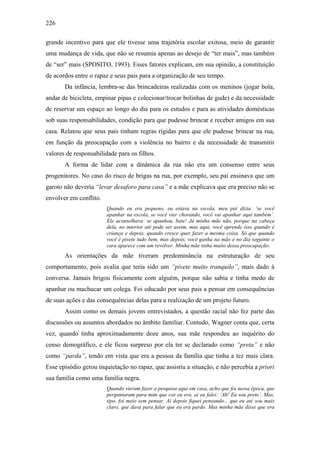 226
grande incentivo para que ele tivesse uma trajetória escolar exitosa, meio de garantir
uma mudança de vida, que não se resumia apenas ao desejo de “ter mais”, mas também
de “ser” mais (SPOSITO, 1993). Esses fatores explicam, em sua opinião, a constituição
de acordos entre o rapaz e seus pais para a organização de seu tempo.
Da infância, lembra-se das brincadeiras realizadas com os meninos (jogar bola,
andar de bicicleta, empinar pipas e colecionar/trocar bolinhas de gude) e da necessidade
de reservar um espaço ao longo do dia para os estudos e para as atividades domésticas
sob suas responsabilidades, condição para que pudesse brincar e receber amigos em sua
casa. Relatou que seus pais tinham regras rígidas para que ele pudesse brincar na rua,
em função da preocupação com a violência no bairro e da necessidade de transmitir
valores de responsabilidade para os filhos.
A forma de lidar com a dinâmica da rua não era um consenso entre seus
progenitores. No caso do risco de brigas na rua, por exemplo, seu pai ensinava que um
garoto não deveria “levar desaforo para casa” e a mãe explicava que era preciso não se
envolver em conflito.
Quando eu era pequeno, eu estava na escola, meu pai dizia: ‘se você
apanhar na escola, se você vier chorando, você vai apanhar aqui também’.
Ele aconselhava: se apanhou, bate! Já minha mãe não, porque na cabeça
dela, no interior até pode ser assim, mas aqui, você aprende isso quando é
criança e depois, quando cresce quer fazer a mesma coisa. Só que quando
você é pivete tudo bem, mas depois, você ganha na mão e no dia seguinte o
cara aparece com um revólver. Minha mãe tinha muito dessa preocupação.
As orientações da mãe tiveram predominância na estruturação de seu
comportamento, pois avalia que teria sido um “pivete muito tranquilo”, mais dado à
conversa. Jamais brigou fisicamente com alguém, porque não sabia e tinha medo de
apanhar ou machucar um colega. Foi educado por seus pais a pensar em consequências
de suas ações e das consequências delas para a realização de um projeto futuro.
Assim como os demais jovens entrevistados, a questão racial não fez parte das
discussões ou assuntos abordados no âmbito familiar. Contudo, Wagner conta que, certa
vez, quando tinha aproximadamente doze anos, sua mãe respondeu ao inquérito do
censo demográfico, e ele ficou surpreso por ela ter se declarado como “preta” e não
como “parda”, tendo em vista que era a pessoa da família que tinha a tez mais clara.
Esse episódio gerou inquietação no rapaz, que assistiu a situação, e não percebia a priori
sua família como uma família negra.
Quando vieram fazer a pesquisa aqui em casa, acho que foi nessa época, que
perguntaram para mim que cor eu era, ai eu falei: ‘Ah! Eu sou preto’. Mas,
tipo, foi meio sem pensar. Aí depois fiquei pensando... que eu até sou mais
claro, que dava para falar que eu era pardo. Mas minha mãe disse que era
 