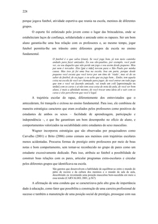 228
porque jogava futebol, atividade esportiva que reunia na escola, meninos de diferentes
grupos.
O esporte foi enfatizado pelo jovem como o lugar das brincadeiras, onde se
estabeleciam laços de confiança, solidariedade e amizade entre os rapazes. Ser um bom
aluno garantia-lhe uma boa relação com os professores e, ao mesmo tempo, jogar
futebol permitia-lhe um trânsito entre diferentes grupos da escola no ensino
fundamental.
O futebol é o que salva (risos). Se você joga bem, já tem meio caminho
andado para fazer amizades. Eu sou são-paulino, por exemplo, você pode
ver, eu sou daqueles que não perde um jogo e sou assim desde pequeno. Meu
pai nem é torcedor. Eles [pai e mãe] torcem para o São Paulo por minha
causa. Mas isso já foi uma boa na escola, boa em parte, porque desde
pequeno você escuta que você torce por um time de ‘viado’, mas só de eu
saber de futebol, de eu jogar, e eu acho que eu jogo bem... Então, tem aquela
coisa na escola de você ser chamado para jogar, de você entrar em todo jogo
que tem e você vai fazendo amizade, vai tendo um colê [aproximação ou
união] com os caras e ai não tem essa coisa de nota da aula, de você ser bom
aluno, é mais a afinidade mesmo, de você trocar uma ideia ali e sair com os
caras e eles perceberem que você é legal.
A trajetória escolar do rapaz, diferentemente dos entrevistados que o
antecederam, foi tranquila e exitosa no ensino fundamental. Para isso, ele combinou de
maneira estratégica caracteres que eram avaliados pelos professores como positivos de
estudantes de ambos os sexos – facilidade de aprendizagem, participação e
independência –, e que lhe garantiram um bom desempenho no ofício de aluno, e
comportamentos valorizados na sociabilidade entre estudantes do sexo masculino.
Wagner incorporou estratégias que são observadas por pesquisadores como
Carvalho (2001) e Brito (2006) como comuns aos meninos com trajetórias escolares
menos acidentadas. Procurou formas de prestígio entre professores por meio de boas
notas e bom comportamento, sem tornar-se reconhecido no grupo de pares como um
estudante excessivamente dedicado. Para isso, atribuiu ao futebol a possibilidade de
construir boas relações com os pares, articular programas extra-escolares e circular
pelos diferentes grupos que identificava na escola.
São garotos que desenvolvem a habilidade de equilibrar-se entre o mundo do
pátio de recreio e da cultura dos meninos e o mundo da sala de aula,
descobrindo ou inventando uma posição masculina bem-sucedida em meio a
essa tensão (CARVALHO, 2001, p.567)
A afirmação de uma conduta que se caracterizava pelo alto grau de importância
dado à educação, como fator que possibilita a construção de uma carreira profissional de
sucesso e também a manutenção de uma posição social de prestígio, prossegue com sua
 