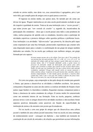 229
entrada no ensino médio, mas desta vez, essa característica é agregadora, pois é por
meio dela, que compõe pares de amigos com os quais passa a conviver.
O ingresso no ensino médio, aos quinze anos, foi narrado por ele como um
divisor de águas. Wagner matriculou-se em uma escola positivamente avaliada no que
diz respeito à qualidade de ensino. Trata-se de uma instituição com o “ensino puxado”,
que reúne jovens que “tem vontade de estudar” e, segundo ele, incentivadora da
participação dos estudantes – disse que a escola possui uma rádio e uma produtora de
vídeo, realiza pesquisas de opinião com os estudantes, incentiva estes a participar de
atividades esportivas e promove diálogos sobre questões políticas e problemas locais.
Essa instituição e as atividades “diferenciadas” que promovia, foi descrita pelo rapaz
como responsável por uma boa formação, promovendo experiências que criaram nele
uma disposição maior para o estudo e a conformação de um grupo de amigos também
dedicados aos estudos. Foi na escola que conheceu seus melhores amigos, um grupo
formado por seis rapazes.
Os meus amigos mesmo são os do colégio. Tem cinco, não é? Na verdade são
seis pessoas que são mais próximas. Eu, o V., o M., o L., o A., o F. e o F.. As
amizades do colégio estão até hoje, porque a gente tinha mais ou menos a
mesmas ideias, não é? E bastante afinidade, assim, a gente estava no
processo de transição, saindo da molecagem, para passar para outro
estágio, que é terminar o colégio, que é pensar no que vai fazer depois disso.
Então, eu acho que esse momento fez com que a gente tivesse uma amizade
verdadeira, entendeu? Porque todo mundo estava no mesmo momento e
tinha a mesma cabeça. A maioria torcia pelo mesmo time, entendeu, tinha os
mesmos temperamentos. E todo mundo queria um futuro, a maioria deles
estuda hoje, tanto é que o cara que não estuda se afastou um pouco mais.
Não sei se isso tem a ver, mas ele não quis estudar e tal.
Foi com esse grupo, cuja composição se deu pelo desejo de estudar para garantir
o futuro, que passou a desenvolver as atividades e trabalhos escolares. Aos poucos,
começaram a frequentar as casas uns dos outros e a realizar atividades de fruição e lazer
juntos: jogar futebol, ir a barzinhos e estádios, frequentar cinemas, comparecer juntos a
festas e churrascos de outros estudantes do colégio. O ensino médio foi caracterizado
como um momento intenso de sua formação. Estar na escola, paquerar, conhecer
pessoas novas e com os amigos desenvolver atividades escolares e não-escolares foram
aspectos positivos destacados como possíveis em função da especificidade da
instituição de ensino e do encontro com jovens que lá estudavam.
Foi na escola e com esse grupo de amigos que ele desenvolveu uma cultura
juvenil e também de uma cultura juvenil masculina. Estar na escola era uma estratégia
de credenciamento social – conseguir um diploma –, mas também um momento de
construção de um círculo de amizades e de relações que permitiram acessar informações
 