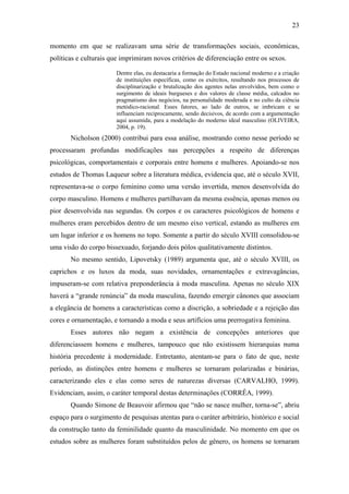 23
momento em que se realizavam uma série de transformações sociais, econômicas,
políticas e culturais que imprimiram novos critérios de diferenciação entre os sexos.
Dentre elas, eu destacaria a formação do Estado nacional moderno e a criação
de instituições específicas, como os exércitos, resultando nos processos de
disciplinarização e brutalização dos agentes nelas envolvidos, bem como o
surgimento de ideais burgueses e dos valores de classe média, calcados no
pragmatismo dos negócios, na personalidade moderada e no culto da ciência
metódico-racional. Esses fatores, ao lado de outros, se imbricam e se
influenciam reciprocamente, sendo decisivos, de acordo com a argumentação
aqui assumida, para a modelação do moderno ideal masculino (OLIVEIRA,
2004, p. 19).
Nicholson (2000) contribui para essa análise, mostrando como nesse período se
processaram profundas modificações nas percepções a respeito de diferenças
psicológicas, comportamentais e corporais entre homens e mulheres. Apoiando-se nos
estudos de Thomas Laqueur sobre a literatura médica, evidencia que, até o século XVII,
representava-se o corpo feminino como uma versão invertida, menos desenvolvida do
corpo masculino. Homens e mulheres partilhavam da mesma essência, apenas menos ou
pior desenvolvida nas segundas. Os corpos e os caracteres psicológicos de homens e
mulheres eram percebidos dentro de um mesmo eixo vertical, estando as mulheres em
um lugar inferior e os homens no topo. Somente a partir do século XVIII consolidou-se
uma visão do corpo bissexuado, forjando dois pólos qualitativamente distintos.
No mesmo sentido, Lipovetsky (1989) argumenta que, até o século XVIII, os
caprichos e os luxos da moda, suas novidades, ornamentações e extravagâncias,
impuseram-se com relativa preponderância à moda masculina. Apenas no século XIX
haverá a “grande renúncia” da moda masculina, fazendo emergir cânones que associam
a elegância de homens a características como a discrição, a sobriedade e a rejeição das
cores e ornamentação, e tornando a moda e seus artifícios uma prerrogativa feminina.
Esses autores não negam a existência de concepções anteriores que
diferenciassem homens e mulheres, tampouco que não existissem hierarquias numa
história precedente à modernidade. Entretanto, atentam-se para o fato de que, neste
período, as distinções entre homens e mulheres se tornaram polarizadas e binárias,
caracterizando eles e elas como seres de naturezas diversas (CARVALHO, 1999).
Evidenciam, assim, o caráter temporal destas determinações (CORRÊA, 1999).
Quando Simone de Beauvoir afirmou que “não se nasce mulher, torna-se”, abriu
espaço para o surgimento de pesquisas atentas para o caráter arbitrário, histórico e social
da construção tanto da feminilidade quanto da masculinidade. No momento em que os
estudos sobre as mulheres foram substituídos pelos de gênero, os homens se tornaram
 