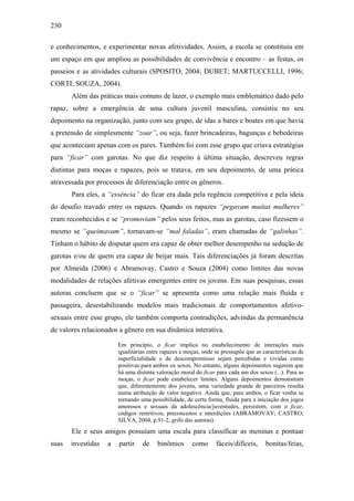 230
e conhecimentos, e experimentar novas afetividades. Assim, a escola se constituiu em
um espaço em que ampliou as possibilidades de convivência e encontro – as festas, os
passeios e as atividades culturais (SPOSITO, 2004; DUBET; MARTUCCELLI, 1996;
CORTI; SOUZA, 2004).
Além das práticas mais comuns de lazer, o exemplo mais emblemático dado pelo
rapaz, sobre a emergência de uma cultura juvenil masculina, consistiu no seu
depoimento na organização, junto com seu grupo, de idas a bares e boates em que havia
a pretensão de simplesmente “zoar”, ou seja, fazer brincadeiras, bagunças e bebedeiras
que aconteciam apenas com os pares. Também foi com esse grupo que criava estratégias
para “ficar” com garotas. No que diz respeito à última situação, descreveu regras
distintas para moças e rapazes, pois se tratava, em seu depoimento, de uma prática
atravessada por processos de diferenciação entre os gêneros.
Para eles, a “essência” do ficar era dada pela regência competitiva e pela ideia
do desafio travado entre os rapazes. Quando os rapazes “pegavam muitas mulheres”
eram reconhecidos e se “promoviam” pelos seus feitos, mas as garotas, caso fizessem o
mesmo se “queimavam”, tornavam-se “mal faladas”, eram chamadas de “galinhas”.
Tinham o hábito de disputar quem era capaz de obter melhor desempenho na sedução de
garotas e/ou de quem era capaz de beijar mais. Tais diferenciações já foram descritas
por Almeida (2006) e Abramovay, Castro e Souza (2004) como limites das novas
modalidades de relações afetivas emergentes entre os jovens. Em suas pesquisas, essas
autoras concluem que se o “ficar” se apresenta como uma relação mais fluída e
passageira, desestabilizando modelos mais tradicionais de comportamentos afetivo-
sexuais entre esse grupo, ele também comporta contradições, advindas da permanência
de valores relacionados a gênero em sua dinâmica interativa.
Em princípio, o ficar implica no estabelecimento de interações mais
igualitárias entre rapazes e moças, onde se pressupõe que as características de
superficialidade e de descompromisso sejam percebidas e vividas como
positivas para ambos os sexos. No entanto, alguns depoimentos sugerem que
há uma distinta valoração moral do ficar para cada um dos sexos (...). Para as
moças, o ficar pode estabelecer limites. Alguns depoimentos demonstram
que, diferentemente dos jovens, uma variedade grande de parceiros resulta
numa atribuição de valor negativo. Ainda que, para ambos, o ficar venha se
tornando uma possibilidade, de certa forma, fluida para a iniciação dos jogos
amorosos e sexuais da adolescência/juventudes, persistem, com o ficar,
códigos restritivos, preconceitos e interdições (ABRAMOVAY; CASTRO;
SILVA, 2004, p.91-2, grifo das autoras).
Ele e seus amigos possuíam uma escala para classificar as meninas e pontuar
suas investidas a partir de binômios como fáceis/difíceis, bonitas/feias,
 