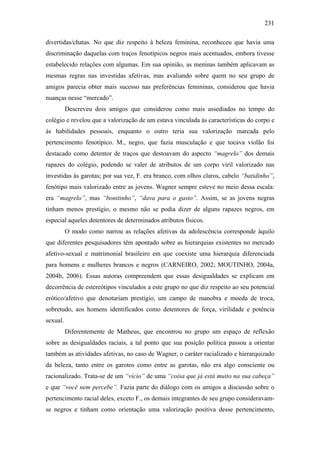 231
divertidas/chatas. No que diz respeito à beleza feminina, reconheceu que havia uma
discriminação daquelas com traços fenotípicos negros mais acentuados, embora tivesse
estabelecido relações com algumas. Em sua opinião, as meninas também aplicavam as
mesmas regras nas investidas afetivas, mas avaliando sobre quem no seu grupo de
amigos parecia obter mais sucesso nas preferências femininas, considerou que havia
nuanças nesse “mercado”.
Descreveu dois amigos que considerou como mais assediados no tempo do
colégio e revelou que a valorização de um estava vinculada às características do corpo e
às habilidades pessoais, enquanto o outro teria sua valorização marcada pelo
pertencimento fenotípico. M., negro, que fazia musculação e que tocava violão foi
destacado como detentor de traços que destoavam do aspecto “magrelo” dos demais
rapazes do colégio, podendo se valer de atributos de um corpo viril valorizado nas
investidas às garotas; por sua vez, F. era branco, com olhos claros, cabelo “batidinho”,
fenótipo mais valorizado entre as jovens. Wagner sempre esteve no meio dessa escala:
era “magrelo”, mas “bonitinho”, “dava para o gasto”. Assim, se as jovens negras
tinham menos prestígio, o mesmo não se podia dizer de alguns rapazes negros, em
especial aqueles detentores de determinados atributos físicos.
O modo como narrou as relações afetivas da adolescência corresponde àquilo
que diferentes pesquisadores têm apontado sobre as hierarquias existentes no mercado
afetivo-sexual e matrimonial brasileiro em que coexiste uma hierarquia diferenciada
para homens e mulheres brancos e negros (CARNEIRO, 2002; MOUTINHO, 2004a,
2004b, 2006). Essas autoras compreendem que essas desigualdades se explicam em
decorrência de estereótipos vinculados a este grupo no que diz respeito ao seu potencial
erótico/afetivo que denotariam prestígio, um campo de manobra e moeda de troca,
sobretudo, aos homens identificados como detentores de força, virilidade e potência
sexual.
Diferentemente de Matheus, que encontrou no grupo um espaço de reflexão
sobre as desigualdades raciais, a tal ponto que sua posição política passou a orientar
também as atividades afetivas, no caso de Wagner, o caráter racializado e hierarquizado
da beleza, tanto entre os garotos como entre as garotas, não era algo consciente ou
racionalizado. Trata-se de um “vício” de uma “coisa que já está muito na sua cabeça”
e que “você nem percebe”. Fazia parte do diálogo com os amigos a discussão sobre o
pertencimento racial deles, exceto F., os demais integrantes de seu grupo consideravam-
se negros e tinham como orientação uma valorização positiva desse pertencimento,
 