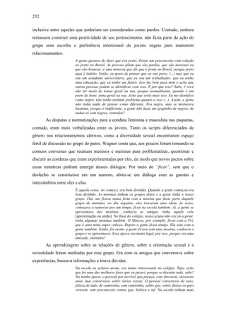 232
inclusive entre aqueles que poderiam ser considerados como pardos. Contudo, embora
tentassem construir uma positividade de seu pertencimento, não fazia parte da ação do
grupo uma escolha e preferência intencional de jovens negras para manterem
relacionamentos.
A gente gostava de dizer que era preto. Existe um preconceito com relação
ao preto no Brasil. As pessoas falam que são pardas, que são morenas ou
que são brancas, é uma minoria que diz que é preta no Brasil, porque preto
aqui é ladrão. Então, eu gosto de pensar que eu sou preto, (...) mas que eu
sou um estudante universitário, que eu sou um trabalhador, que eu tenho
uma educação, que eu tenho um futuro. Isso faz bem para mim e acho que
outras pessoas podem se identificar com isso. E por que isso? Sabe, é você
não ter medo de tomar geral na rua, porque normalmente, quando é um
preto de boné, toma geral na rua. Acho que seria mais isso. Eu me identifico
como negro, não tenho nenhum problema quanto a isso (...). Assim, a gente
não tinha nada de pensar como diferente. Era negro, mas se misturava
bastante, porque é indiferente, a gente não fazia um grupinho de negros, de
andar só com negros, entendeu?
As disputas e normatizações para a conduta feminina e masculina nas paqueras,
contudo, eram mais verbalizadas entre os jovens. Tanto os scripts diferenciados de
gênero nos relacionamentos afetivos, como a diversidade sexual encontraram espaço
fértil de discussão no grupo de pares. Wagner conta que, aos poucos foram tornando-se
comuns conversas que reuniam meninos e meninas para problematizar, questionar e
discutir as condutas que eram experimentadas por eles, de modo que novos pactos sobre
essas temáticas podiam emergir desses diálogos. Por meio do “ficar”, sem que o
desfecho se constituísse em um namoro, abriu-se um diálogo com as garotas e
intercâmbios entre eles e elas.
É aquela coisa: no começo, era bem dividido. Quando a gente começou era
bem dividido. As meninas tinham os grupos delas e a gente tinha o nosso
grupo. Daí, um ficava numa festa com a menina que fazia parte daquele
grupo de meninas, no dia seguinte, eles trocavam uma ideia, às vezes,
começava a namorar por um tempo, ficar na escola também. Ai, a gente se
aproximava das meninas, conhecia as amigas, tinha aquele cole
[aproximação ou união]. No final do colégio, nosso grupo não era só a gente,
tinha algumas meninas também. O Marcos, por exemplo, ficou com a Pri,
que é uma mina super cabeça. Depois a gente ficou amigo. Ela saia com a
gente também. Então, foi assim, a gente ficava com uma menina, conhecia o
grupo e se aproximava. Essa época era muito legal, por isso, porque era uma
amizade, entendeu?
As aprendizagens sobre as relações de gênero, sobre a orientação sexual e a
sexualidade foram mediadas por esse grupo. Era com os amigos que conversava sobre
experiências, buscava informações e tirava dúvidas.
Na escola eu achava assim, era muito interessante no colégio. Tipo, acho
que foi uma das melhores fases que eu passei, porque se discutia tudo, sabe?
Na minha época, o pessoal por incrível que pareça, com dezesseis, dezessete
anos, mas conversava sobre várias coisas. O pessoal conversava de sexo,
falava de tudo, de camisinha, sem camisinha, sobre gay, sobre deixar os gays
viverem, sem preconceito contra gay, lésbica e tal. Na escola tinham mais
 