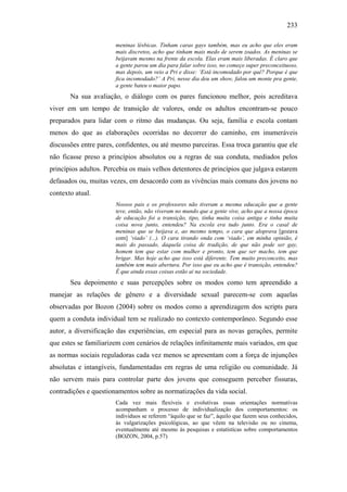 233
meninas lésbicas. Tinham caras gays também, mas eu acho que eles eram
mais discretos, acho que tinham mais medo de serem zoados. As meninas se
beijavam mesmo na frente da escola. Elas eram mais liberadas. É claro que
a gente parou um dia para falar sobre isso, no começo super preconceituoso,
mas depois, um veio a Pri e disse: ‘Está incomodado por quê? Porque é que
fica incomodado?’ A Pri, nesse dia deu um show, falou um monte pra gente,
a gente bateu o maior papo.
Na sua avaliação, o diálogo com os pares funcionou melhor, pois acreditava
viver em um tempo de transição de valores, onde os adultos encontram-se pouco
preparados para lidar com o ritmo das mudanças. Ou seja, família e escola contam
menos do que as elaborações ocorridas no decorrer do caminho, em inumeráveis
discussões entre pares, confidentes, ou até mesmo parceiras. Essa troca garantiu que ele
não ficasse preso a princípios absolutos ou a regras de sua conduta, mediados pelos
princípios adultos. Percebia os mais velhos detentores de princípios que julgava estarem
defasados ou, muitas vezes, em desacordo com as vivências mais comuns dos jovens no
contexto atual.
Nossos pais e os professores não tiveram a mesma educação que a gente
teve, então, não viveram no mundo que a gente vive, acho que a nossa época
de educação foi a transição, tipo, tinha muita coisa antiga e tinha muita
coisa nova junto, entendeu? Na escola era tudo junto. Era o casal de
meninas que se beijava e, ao mesmo tempo, o cara que aloprava [gozava
com] ‘viado’ (...). O cara tirando onda com ‘viado’, em minha opinião, é
mais do passado, daquela coisa de tradição, de que não pode ser gay,
homem tem que estar com mulher e pronto, tem que ser macho, tem que
brigar. Mas hoje acho que isso está diferente. Tem muito preconceito, mas
também tem mais abertura. Por isso que eu acho que é transição, entendeu?
É que ainda essas coisas estão ai na sociedade.
Seu depoimento e suas percepções sobre os modos como tem apreendido a
manejar as relações de gênero e a diversidade sexual parecem-se com aquelas
observadas por Bozon (2004) sobre os modos como a aprendizagem dos scripts para
quem a conduta individual tem se realizado no contexto contemporâneo. Segundo esse
autor, a diversificação das experiências, em especial para as novas gerações, permite
que estes se familiarizem com cenários de relações infinitamente mais variados, em que
as normas sociais reguladoras cada vez menos se apresentam com a força de injunções
absolutas e intangíveis, fundamentadas em regras de uma religião ou comunidade. Já
não servem mais para controlar parte dos jovens que conseguem perceber fissuras,
contradições e questionamentos sobre as normatizações da vida social.
Cada vez mais flexíveis e evolutivas essas orientações normativas
acompanham o processo de individualização dos comportamentos: os
indivíduos se referem “àquilo que se faz”, àquilo que fazem seus conhecidos,
às vulgarizações psicológicas, ao que vêem na televisão ou no cinema,
eventualmente até mesmo às pesquisas e estatísticas sobre comportamentos
(BOZON, 2004, p.57)
 