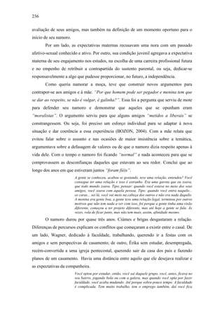 236
avaliação de seus amigos, mas também na definição de um momento oportuno para o
início de seu namoro.
Por um lado, as expectativas maternas recusavam uma nora com um passado
afetivo-sexual conhecido e ativo. Por outro, sua condição juvenil agregava a expectativa
materna de seu engajamento nos estudos, na escolha de uma carreira profissional futura
e no empenho de retribuir a contrapartida do sustento parental, ou seja, dedicar-se
responsavelmente a algo que pudesse proporcionar, no futuro, a independência.
Como queria namorar a moça, teve que construir novos argumentos para
contrapor-se aos amigos e à mãe. “Por que homem pode ser pegador e menina tem que
se dar ao respeito, se não é vulgar, é galinha?”. Essa foi a pergunta que serviu de mote
para defender seu namoro e demonstrar que aqueles que se opunham eram
“moralistas”. O argumento serviu para que alguns amigos “metidos a liberais” se
constrangessem. Ou seja, foi preciso um esforço individual para se adaptar à nova
situação e dar coerência a essa experiência (BOZON, 2004). Com a mãe relata que
evitou falar sobre o assunto e nas ocasiões de maior insistência sobre a temática,
argumentava sobre a defasagem de valores ou de que o namoro dizia respeito apenas à
vida dele. Com o tempo o namoro foi ficando “normal” e nada aconteceu para que se
comprovassem as desconfianças daqueles que estavam ao seu redor. Conclui que ao
longo dos anos em que estiveram juntos “foram fiéis”.
A gente se conheceu, acabou se gostando, teve uma relação, entendeu? Você
consegue ter uma relação e isso é estranho. Era uma garota que eu zoava,
que todo mundo zoava. Tipo, pensar: quando você estava no meio dos seus
amigos, você zoava com aquela pessoa. Tipo: quando você entra naquilo...
os caras... sei lá, você vai meio na cabeça dos outros e não era nada daquilo.
A menina era gente boa, a gente teve uma relação legal, terminou por outros
motivos que não tem nada a ver com isso, foi porque a gente tinha uma visão
diferente, começou a ter projeto diferente, mas até hoje a gente se fala. Às
vezes, rola de ficar junto, mas não tem mais, assim, afinidade mesmo.
O namoro durou por quase três anos. Ciúmes e brigas desgastaram a relação.
Diferenças de percursos explicam os conflitos que começaram a existir entre o casal. De
um lado, Wagner, dedicado à faculdade, trabalhando, querendo ir a festas com os
amigos e sem perspectivas de casamento; de outro, Érika sem estudar, desempregada,
recém-convertida a uma igreja pentecostal, querendo sair da casa dos pais e fazendo
planos de um casamento. Havia uma distância entre aquilo que ele desejava realizar e
as expectativas da companheira.
Você optou por estudar, então, você sai daquele grupo, você, antes, ficava no
seu bairro, jogando bola ou com a galera, mas quando você opta por fazer
faculdade, você acaba mudando. Até porque sobra pouco tempo. A faculdade
é complicada. Tem muito trabalho, tem o emprego também, daí você fica
 