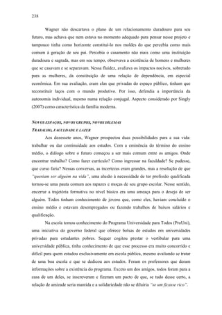238
Wagner não descartava o plano de um relacionamento duradouro para seu
futuro, mas achava que nem estava no momento adequado para pensar nesse projeto e
tampouco tinha como horizonte constituí-lo nos moldes do que percebia como mais
comum à geração de seu pai. Percebia o casamento não mais como uma instituição
duradoura e sagrada, mas em seu tempo, observava a existência de homens e mulheres
que se casavam e se separavam. Nessa fluidez, avaliava os impactos nocivos, sobretudo
para as mulheres, da constituição de uma relação de dependência, em especial
econômica. Em sua avaliação, eram elas que privadas do espaço público, tinham que
reconstituir laços com o mundo produtivo. Por isso, defendia a importância da
autonomia individual, mesmo numa relação conjugal. Aspecto considerado por Singly
(2007) como característica da família moderna.
NOVOS ESPAÇOS, NOVOS GRUPOS, NOVOS DILEMAS
TRABALHO, FACULDADE E LAZER
Aos dezessete anos, Wagner prospectou duas possibilidades para a sua vida:
trabalhar ou dar continuidade aos estudos. Com a eminência do término do ensino
médio, o diálogo sobre o futuro começou a ser mais comum entre os amigos. Onde
encontrar trabalho? Como fazer currículo? Como ingressar na faculdade? Se pudesse,
que curso faria? Nessas conversas, as incertezas eram grandes, mas a resolução de que
“queriam ser alguém na vida”, uma alusão à necessidade de ter profissão qualificada
tornou-se uma pauta comum aos rapazes e moças de seu grupo escolar. Nesse sentido,
encerrar a trajetória formativa no nível básico era uma ameaça para o desejo de ser
alguém. Todos tinham conhecimento de jovens que, como eles, haviam concluído o
ensino médio e estavam desempregados ou fazendo trabalhos de baixos salários e
qualificação.
Na escola tomou conhecimento do Programa Universidade para Todos (ProUni),
uma iniciativa do governo federal que oferece bolsas de estudos em universidades
privadas para estudantes pobres. Sequer cogitou prestar o vestibular para uma
universidade pública, tinha conhecimento de que esse processo era muito concorrido e
difícil para quem estudou exclusivamente em escola pública, mesmo avaliando se tratar
de uma boa escola e que se dedicou aos estudos. Foram os professores que deram
informações sobre a existência do programa. Exceto um dos amigos, todos foram para a
casa de um deles, se inscreveram e fizeram um pacto de que, se tudo desse certo, a
relação de amizade seria mantida e a solidariedade não se diluiria “se um ficasse rico”.
 