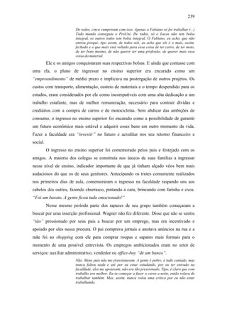 239
De todos, cinco cumpriram com isso. Apenas o Fabiano só foi trabalhar (...)
Todo mundo conseguiu o ProUni. De todos, só o Lucas não tem bolsa
integral, os outros todos tem bolsa integral. O Fabiano, eu acho, que não
entrou porque, tipo assim, de todos nós, eu acho que ele é o mais, assim,
fechado e o que mais está voltado para essa coisa de ter carro, de ter moto,
de ter bens mesmo, de não querer ter uma profissão, de querer mais essa
coisa do material.
Ele e os amigos conquistaram suas respectivas bolsas. E ainda que contasse com
uma ela, o plano de ingressar no ensino superior era encarado como um
“empreendimento” de médio prazo e implicava na postergação de outros projetos. Os
custos com transporte, alimentação, custeio de materiais e o tempo despendido para os
estudos, eram considerados por ele como incompatíveis com uma alta dedicação a um
trabalho estafante, mas de melhor remuneração, necessário para contrair dívidas e
crediários com a compra de carros e de motocicletas. Sem abdicar das ambições de
consumo, o ingresso no ensino superior foi encarado como a possibilidade de garantir
um futuro econômico mais estável e adquirir esses bens em outro momento da vida.
Fazer a faculdade era “investir” no futuro e acreditar nos seu retorno financeiro e
social.
O ingresso no ensino superior foi comemorado pelos pais e festejado com os
amigos. A maioria dos colegas se constituía nos únicos de suas famílias a ingressar
nesse nível de ensino, indicador importante de que já tinham alçado vôos bem mais
audaciosos do que os de seus genitores. Antecipando os trotes comumente realizados
nos primeiros dias de aula, comemoraram o ingresso na faculdade raspando uns aos
cabelos dos outros, fazendo churrasco, pintando a cara, brincando com farinha e ovos.
“Foi um barato. A gente ficou tudo emocionado!”
Nesse mesmo período parte dos rapazes de seu grupo também começaram a
buscar por uma inserção profissional. Wagner não fez diferente. Disse que não se sentiu
“tão” pressionado por seus pais a buscar por um emprego, mas era incentivado e
apoiado por eles nessa procura. O pai comprava jornais e anotava anúncios na rua e a
mãe foi ao shopping com ele para comprar roupas e sapatos mais formais para o
momento de uma possível entrevista. Os empregos ambicionados eram no setor de
serviços: auxiliar administrativo, vendedor ou office-boy “de um banco”.
Não. Meus pais não me pressionavam. A gente é pobre, é tudo contado, mas
nunca faltou nada e até por eu estar estudando, por eu ter entrado na
faculdade, eles me apoiavam, não era tão pressionado. Tipo, é claro que com
trabalho era melhor. Eu ia começar a fazer o curso a noite, então rolava de
trabalhar também. Mas, assim, nunca rolou uma crítica por eu não estar
trabalhando.
 