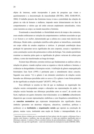 24
objeto de interesse, sendo incorporados à pauta de pesquisas que visam o
questionamento e a desconstrução da masculinidade (DUTRA, 2002; HARAWAY,
2004). O trabalho pioneiro das feministas trouxe à tona a centralidade das relações de
gênero na vida de homens e mulheres, impondo maior distanciamento em face de
comportamentos e valores que até então estavam amplamente naturalizados, vistos
como inerentes ao corpo e ao mundo masculino e feminino.
Examinando a masculinidade e a feminilidade através do tempo e dos contextos,
esses estudos enfatizaram as variações de comportamentos e atributos associados ao que
é ser homem e ser mulher, demonstrando que a cultura era a causa mais decisiva das
diferenças. Desde então, a produção científica sobre gênero se intensificou, construindo
um corpo sólido de estudos empíricos e teóricos. A principal contribuição dessa
produção foi apresentar novos significados dos atos corporais, sexuais e reprodutivos
como construções sociais não pertencentes à esfera da biologia. Tais estudos permitiram
examinar as maneiras pelas quais os significados de gênero variavam de cultura para
cultura, e como são transformados ao longo do tempo.
Existem hoje diferentes correntes teóricas que fundamentam as análises sobre as
relações de gênero, visando explicar como se organiza a vida de mulheres e homens, e
evidenciar as desigualdades e hierarquias sociais. A definição de gênero empregada pela
historiadora Joan Scott (1995) é pertinente para o entendimento desse conceito.
Segundo essa autora: “(1) o gênero é um elemento constitutivo de relações sociais
baseadas nas diferenças percebidas entre os sexos e (2) o gênero é uma forma primária
de dar significado as relações de poder” (SCOTT, 1995, p. 86).
Essa definição se assenta no fato de que as mudanças na organização das
relações sociais correspondem sempre a alterações nas representações de poder. As
relações sociais baseadas nas diferenças percebidas entre os sexos2
, de acordo com
Scott, implicam em quatro elementos inter-relacionados: a) os símbolos culturalmente
disponíveis que evocam representações simbólicas e com frequência contraditórias; b)
os conceitos normativos que expressam interpretações dos significados desses
símbolos (presentes em doutrinas religiosas, educativas, científicas, políticas e
jurídicas); c) as instituições e organizações sociais que operam na construção de
gênero, muitas vezes, instituindo uma noção de fixidez e intemporalidade; d) as
2
Importante deixar evidente que na conceituação de Scott gênero não diz respeito a diferenças fixas e
naturais entre homens e mulheres, mas sim que gênero é o saber que estabelece significados para as
diferenças corporais. A autora se filia às correntes teóricas do pós-estruturalismo, tomando o discurso –
linguagem e atos que têm significados – como um instrumento de orientação do mundo (GROSSI, 2004).
 