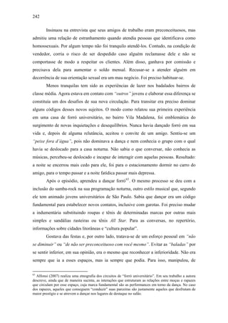 242
Insinuou na entrevista que seus amigos de trabalho eram preconceituosos, mas
admitiu uma relação de estranhamento quando atendia pessoas que identificava como
homossexuais. Por algum tempo não foi tranquilo atendê-los. Contudo, na condição de
vendedor, corria o risco de ser despedido caso alguém reclamasse dele e não se
comportasse de modo a respeitar os clientes. Além disso, ganhava por comissão e
precisava dela para aumentar o soldo mensal. Recusar-se a atender alguém em
decorrência de sua orientação sexual era um mau negócio. Foi preciso habituar-se.
Menos tranquilas tem sido as experiências de lazer nos badalados bairros de
classe média. Agora estava em contato com “outros” jovens e elaborar essa diferença se
constituía um dos desafios de sua nova circulação. Para transitar era preciso dominar
alguns códigos desses novos sujeitos. O modo como relatou sua primeira experiência
em uma casa de forró universitário, no bairro Vila Madalena, foi emblemática do
surgimento de novas inquietações e desequilíbrios. Nunca havia dançado forró em sua
vida e, depois de alguma relutância, aceitou o convite de um amigo. Sentiu-se um
“peixe fora d’água”, pois não dominava a dança e nem conhecia o grupo com o qual
havia se deslocado para a casa noturna. Não sabia o que conversar, não conhecia as
músicas, percebeu-se deslocado e incapaz de interagir com aquelas pessoas. Resultado:
a noite se encerrou mais cedo para ele, foi para o estacionamento dormir no carro do
amigo, para o tempo passar e a noite fatídica passar mais depressa.
Após o episódio, aprendeu a dançar forró63
. O mesmo processo se deu com a
inclusão do samba-rock na sua programação noturna, outro estilo musical que, segundo
ele tem animado jovens universitários de São Paulo. Sabia que dançar era um código
fundamental para estabelecer novos contatos, inclusive com garotas. Foi preciso mudar
a indumentária substituindo roupas e tênis de determinadas marcas por outras mais
simples e sandálias rasteiras ou tênis All Star. Para as conversas, no repertório,
informações sobre cidades litorâneas e “cultura popular”.
Gostava das festas e, por outro lado, tratava-se de um esforço pessoal em “não
se diminuir” ou “de não ser preconceituoso com você mesmo”. Evitar as “baladas” por
se sentir inferior, em sua opinião, era o mesmo que reconhecer a inferioridade. Não era
sempre que ia a esses espaços, mas ia sempre que podia. Para isso, manipulou, de
63
Alfonsi (2007) realiza uma etnografia dos circuitos de “forró universitário”. Em seu trabalho a autora
descreve, ainda que de maneira sucinta, as interações que estruturam as relações entre moças e rapazes
que circulam por esse espaço, cuja marca fundamental são as performances em torno da dança. No caso
dos rapazes, aqueles que conseguem “conduzir” suas parceiras são justamente aqueles que desfrutam de
maior prestígio e se atrevem a dançar nos lugares de destaque no salão.
 
