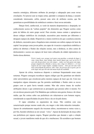 243
maneira estratégica, diferentes atributos de prestígio e adequação para essas novas
circulações. Foi preciso usar as roupas certas, aprender o compasso da dança, o assunto
considerado interessante, enfim, possuir uma série de atributos sociais, que lhe
garantiram as possibilidades de estabelecer contatos e fazer novas amizades.
Dançar forró, samba-rock, se vestir de maneira despretensiosa e despojada, ter
conhecimento acerca da “cultura popular” são dimensões que Wagner aceitou como
parte de hábitos de outro grupo social. Para circular, tomou contato e apropriou-se
desses códigos simbólicos da circulação, necessários para transitar por diferentes e
desiguais espaços da cidade. Disponíveis e menos restritivos do que a ausência concreta
do dinheiro, necessário para a frequência mais constante aos nobres espaços de lazer da
capital. Isso porque como jovem pobre, era capaz de vivenciar a experiência simbólica e
prática de abertura e fluidez das relações sociais, mas a distância, os altos custos de
deslocamento e acesso aos espaços de lazer mais cobiçados da cidade representava os
limites dessa abertura.
Forró é muito caro, porque você gasta com gasolina, a entrada do lugar é
vinte, trinta Reais, mais bebida, mais lanche depois que você sai de lá. É
caro, não dá para fazer esse role sempre.... então, você não gasta com roupa,
porque ninguém fica olhando a marca, mas é fogo ter dinheiro (...) E esse
negócio de usar roupa simples, sandália rasteira... Acho que tem uma visão
meio estereotipada da pobreza, sabe? Tipo, são pessoas que eu gosto, que eu
acho legal, mas que eles não tem muita noção da realidade.
Apesar da crítica, mostrou-se disposto a continuar frequentando essas casas
noturnas. Wagner conseguia reconhecer alguns códigos que lhe garantiam um trânsito
entre universitários que circulavam pelos mesmos espaços de lazer que ele. Com isso
manipulava alguns elementos que lhe permitia mobilidade e fluidez entre os novos
grupos com os quais havia tomado contato. Mas não estava imune de receber
atribuições desses e que contrariavam as percepções que possuía sobre si mesmo. Foi
em um desses passeios pela Vila Madalena que conheceu uma garota, branca e de classe
média, que lhe contou sobre sua preferência em relacionar-se com homens negros,
considerando as especificidades do porte físico e da cor de pele destes.
O rapaz estranhou os argumentos da moça. Não condizia com essa
caracterização porque mesmo sendo alto, era magro e não tinha músculos torneados.
Apesar do estranhamento naquele dia trocaram afetos, encontraram-se outras vezes e,
por fim, fazendo referência ao ato sexual, “rolou”. Apesar da declaração da moça sobre
sua preferência por rapazes negros, Wagner percebeu que durante e após a relação
sexual, a jovem manifestou medo de que ele a machucasse. Ela acreditava que homens
 