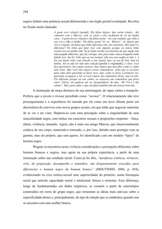 244
negros tinham uma potência sexual diferenciada e um órgão genital avantajado. Revelou
ter ficado muito chateado:
A gente teve relação [sexual]. Ela falou depois, tipo assim (risos)... Até
comentei com o Marcos, com os caras e eles racharam de rir da minha
cara... A gente foi ter relação e ela falou assim: ‘vai com cuidado, que olha a
sua cor e olha a minha’. Ela falou assim! Ai, eu: ‘Beleza!’. Ai, depois que
teve a relação, ela falou que tinha diferença sim, ela comentou. Mas qual é a
diferença? Eu tinha que falar isso com alguém, porque eu nunca tinha
ouvido isso na minha vida. Eu já tinha ouvido essa história de que negão tem
uma pegada diferente, que faz estrago, mas para mim, nunca ninguém tinha
falado isso. Sei lá! Acho que eu sou normal, não sou esse negão aí não. (...)
Eu sou muito relax com relação a isto [sexo], tipo, eu sou de boa, bem na
minha. Até eu não ter tido uma relação [perder a virgindade], é claro, você
fica apreensivo, fica muito ansioso, mas depois que descobre como é, então
está relax. Mas você não espera certos comentários. Acho que se eu fosse
para cima dela querendo só fazer sexo, tipo, como se fosse a primeira vez,
querendo arregaçar e tal, ai você espera um comentário desse, mas eu não.
Foi diferente porque eu sou calmo, eu esperava um comentário que fosse
outro. Talvez, ele pudesse até ser desagradável, do tipo: ‘Ah! Você é tão
calmo!’. Mas, poxa, falar o que ela falou também não me deixou bem não.
A insinuação da moça destoava de sua autoimagem, de rapaz calmo e tranquilo.
Preferia que a jovem o tivesse percebido como “normal”. O relacionamento não teve
prosseguimento e a experiência foi narrada por ele como um novo dilema posto em
decorrência do convívio com novos grupos sociais, em que tinha que negociar maneiras
de se ver e ser visto. Deparou-se com uma percepção sobre a singularidade de uma
masculinidade negra, com ênfase em caracteres sexuais e proporções corporais – força,
altura, violência, tamanho. Agora, não é mais seu amigo Marcos, que intencionalmente
cuidava de seu corpo, mantendo-o torneado, e, por isso, detinha mais prestígio com as
garotas, mas ele próprio, que sem querer, foi identificado com um modelo “típico” de
homem negro.
Wagner re-encontrou nessa vivência considerações e percepções diferentes sobre
homens brancos e negros, mas agora na sua própria experiência, a partir de uma
insinuação sobre sua condição racial. Como já foi dito, “metáforas estéticas, térmicas,
viris, de proporção, desempenho e tamanhos, são frequentemente evocadas para
diferenciar o homem negro do homem branco” (MOUTINHO, 2004, p. 434),
evidenciando no eixo erótico-sexual uma superioridade do primeiro, numa hierarquia
racial que articula capacidade moral e intelectual, beleza e erotismo. Essa diferença,
longe de fundamentadas em dados empíricos, se constrói a partir de estereótipos
construídos em torno do grupo negro, que remontam as ideias mais atávicas sobre a
especificidade destes e, principalmente, do tipo de relação que se estabelece quando este
se encontra com uma mulher branca.
 
