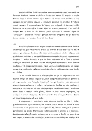 245
Moutinho (2004a; 2004b), ao analisar a representação de casais inter-raciais na
literatura brasileira, constata a existência de um tabu no que diz respeito à relação
homem negro e mulher branca, cujos destinos de casais assim constituídos têm
desfechos invariavelmente trágicos e, comumente passando por episódios de volúpia
sexual e estupro. O constrangimento de Wagner com a situação vivida parece residir
justamente nas considerações da moça sobre seu desempenho sexual e um possível
estupro. Ora, o medo de ter parecido pouco cuidadoso e, portanto, capaz de
“arregaçar” e causar um “estrago” parecem mobilizar seu pânico do que possíveis
insinuações sobre as vantagens de sua estrutura física.
***
A socialização primária de Wagner ocorreu no âmbito de uma estrutura familiar
em mutação no que diz respeito à divisão do trabalho de sua mãe e de seu pai. O
desemprego paterno, o desejo da mãe em dar continuidade aos estudos e adquirir uma
profissão reorganizaram as responsabilidades assumidas pelos diferentes integrantes que
compõem a família de modo a, por um lado, pressionar pai e filhos a assumir
atribuições domésticas, por outro, valorizar a assunção da figura materna de um trabalho
assalariado. Tal situação permitiu que o rapaz percebesse sua família como um espaço
em que se produziram inovações no domínio das relações sociais de gênero e da divisão
do trabalho.
Em um primeiro momento, o desemprego de seu pai e o emprego de sua mãe
fizeram emergir um arranjo singular que, ainda que permeado por tensões, permitiu a
ele experimentar uma “inversão temporária” das performances mais comumente
desempenhadas por homens e mulheres no interior das famílias: sua mãe trabalhava e
estudava, ao passo que seu pai ficou encarregado pelo trabalho doméstico e cuidado dos
filhos. Com a alteração desse quadro, estando os dois adultos empregados, foi
estabelecida uma divisão rigorosa das diversas tarefas domésticas, assalariadas e do uso
do tempo livre por parte dele e do irmão.
Acompanhando e participando dessa estrutura familiar de idas e vindas,
posicionamentos e reposicionamentos na interação entre o homem e a mulher, Wagner
esteve diante de um processo de socialização que lhe permitiu interrogar-se quanto às
performances de gênero determinadas e atribuídas para o feminino e o masculino.
Considerando os benefícios das mudanças que se operaram na família – a obtenção da
casa própria, a solidariedade de seus pais, a conquista de um emprego de prestígio pela
 