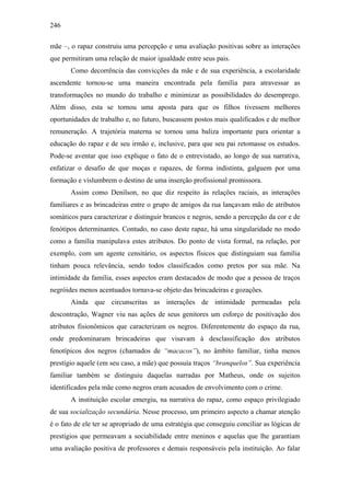 246
mãe –, o rapaz construiu uma percepção e uma avaliação positivas sobre as interações
que permitiram uma relação de maior igualdade entre seus pais.
Como decorrência das convicções da mãe e de sua experiência, a escolaridade
ascendente tornou-se uma maneira encontrada pela família para atravessar as
transformações no mundo do trabalho e minimizar as possibilidades do desemprego.
Além disso, esta se tornou uma aposta para que os filhos tivessem melhores
oportunidades de trabalho e, no futuro, buscassem postos mais qualificados e de melhor
remuneração. A trajetória materna se tornou uma baliza importante para orientar a
educação do rapaz e de seu irmão e, inclusive, para que seu pai retomasse os estudos.
Pode-se aventar que isso explique o fato de o entrevistado, ao longo de sua narrativa,
enfatizar o desafio de que moças e rapazes, de forma indistinta, galguem por uma
formação e vislumbrem o destino de uma inserção profissional promissora.
Assim como Denílson, no que diz respeito às relações raciais, as interações
familiares e as brincadeiras entre o grupo de amigos da rua lançavam mão de atributos
somáticos para caracterizar e distinguir brancos e negros, sendo a percepção da cor e de
fenótipos determinantes. Contudo, no caso deste rapaz, há uma singularidade no modo
como a família manipulava estes atributos. Do ponto de vista formal, na relação, por
exemplo, com um agente censitário, os aspectos físicos que distinguiam sua família
tinham pouca relevância, sendo todos classificados como pretos por sua mãe. Na
intimidade da família, esses aspectos eram destacados de modo que a pessoa de traços
negróides menos acentuados tornava-se objeto das brincadeiras e gozações.
Ainda que circunscritas as interações de intimidade permeadas pela
descontração, Wagner viu nas ações de seus genitores um esforço de positivação dos
atributos fisionômicos que caracterizam os negros. Diferentemente do espaço da rua,
onde predominaram brincadeiras que visavam à desclassificação dos atributos
fenotípicos dos negros (chamados de “macacos”), no âmbito familiar, tinha menos
prestígio aquele (em seu caso, a mãe) que possuía traços “branquelos”. Sua experiência
familiar também se distinguiu daquelas narradas por Matheus, onde os sujeitos
identificados pela mãe como negros eram acusados de envolvimento com o crime.
A instituição escolar emergiu, na narrativa do rapaz, como espaço privilegiado
de sua socialização secundária. Nesse processo, um primeiro aspecto a chamar atenção
é o fato de ele ter se apropriado de uma estratégia que conseguiu conciliar as lógicas de
prestígios que permeavam a sociabilidade entre meninos e aquelas que lhe garantiam
uma avaliação positiva de professores e demais responsáveis pela instituição. Ao falar
 