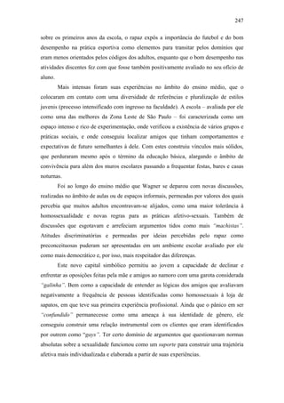 247
sobre os primeiros anos da escola, o rapaz expôs a importância do futebol e do bom
desempenho na prática esportiva como elementos para transitar pelos domínios que
eram menos orientados pelos códigos dos adultos, enquanto que o bom desempenho nas
atividades discentes fez com que fosse também positivamente avaliado no seu ofício de
aluno.
Mais intensas foram suas experiências no âmbito do ensino médio, que o
colocaram em contato com uma diversidade de referências e pluralização de estilos
juvenis (processo intensificado com ingresso na faculdade). A escola – avaliada por ele
como uma das melhores da Zona Leste de São Paulo – foi caracterizada como um
espaço intenso e rico de experimentação, onde verificou a existência de vários grupos e
práticas sociais, e onde conseguiu localizar amigos que tinham comportamentos e
expectativas de futuro semelhantes à dele. Com estes construiu vínculos mais sólidos,
que perduraram mesmo após o término da educação básica, alargando o âmbito de
convivência para além dos muros escolares passando a frequentar festas, bares e casas
noturnas.
Foi ao longo do ensino médio que Wagner se deparou com novas discussões,
realizadas no âmbito de aulas ou de espaços informais, permeadas por valores dos quais
percebia que muitos adultos encontravam-se alijados, como uma maior tolerância à
homossexualidade e novas regras para as práticas afetivo-sexuais. Também de
discussões que esgotavam e arrefeciam argumentos tidos como mais “machistas”.
Atitudes discriminatórias e permeadas por ideias percebidas pelo rapaz como
preconceituosas puderam ser apresentadas em um ambiente escolar avaliado por ele
como mais democrático e, por isso, mais respeitador das diferenças.
Este novo capital simbólico permitiu ao jovem a capacidade de declinar e
enfrentar as oposições feitas pela mãe e amigos ao namoro com uma garota considerada
“galinha”. Bem como a capacidade de entender as lógicas dos amigos que avaliavam
negativamente a frequência de pessoas identificadas como homossexuais à loja de
sapatos, em que teve sua primeira experiência profissional. Ainda que o pânico em ser
“confundido” permanecesse como uma ameaça à sua identidade de gênero, ele
conseguiu construir uma relação instrumental com os clientes que eram identificados
por outrem como “gays”. Ter certo domínio de argumentos que questionavam normas
absolutas sobre a sexualidade funcionou como um suporte para construir uma trajetória
afetiva mais individualizada e elaborada a partir de suas experiências.
 