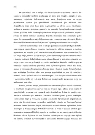 248
Da convivência com os amigos, das discussões sobre o racismo e a situação dos
negros na sociedade brasileira, estabeleceu um pacto com relação à adoção de uma
taxionomia polarizada: independente dos traços fenotípicos mais ou menos
proeminentes, aqueles que apresentavam características que atestavam uma
descendência negra eram tidos como negros/pretos. A adoção dessa classificação
também se assentava em uma expectativa de ascensão. Conquistando uma trajetória
exitosa, poderiam servir de exemplo para atestar a capacidade de que homens negros e
pobres em trilhar caminhos diferentes daqueles insinuados mais comumente pelos
meios de comunicação ou percebidos como mais propensos para este grupo. Deriva
desta experiência sua autoidentificação como rapaz negro que quer ser um exemplo.
Também foi na interação com os amigos que se evidenciaram prestígios distintos
para moças e rapazes brancos e negros. Nas interações afetivas, enquanto as meninas
negras eram, de maneira geral, menos desejadas pelos rapazes, nas mesmas situações
seu amigo negro, fazendo uso de artifícios, como a manutenção de um corpo musculoso
e o desenvolvimento de habilidades com a música, despertava tanto interesse quanto seu
amigo branco, com traços fenotípicos considerados bonitos. Contudo, esta hierarquia no
“mercado” afetivo-sexual se apresentou como experiência pessoal apenas mais tarde,
quando já circulava pelos circuitos nobres de festas e lazer da cidade. Foi confrontado
com avaliações femininas sobre uma suposta singularidade no que diz respeito à
estrutura física e potência sexual de homens negros. Essa situação causou-lhe mal-estar
e desconforto, tendo em vista que destoava da autopercepção que possuía sobre sua
performance masculina.
Família, escola e amigos, em sua maioria com uma trajetória escolar ascendente,
se constituem nos principais suportes para que Wagner faça a adesão a um projeto de
masculinidade, permeado pela crença de maior igualdade na divisão do trabalho entre
homens e mulheres e pela aposta na construção de uma trajetória positiva e exemplar
como homem negro e pobre, que ascende socialmente. Ser um jovem empreendedor,
lançar mão de estratégias de circulação e mobilidade, planejar um futuro profissional
promissor está na base deste projeto, que encontra reconhecimento e legitimidade destas
instituições e de seus amigos. O trabalho estável e a bolsa de estudos, ofertada pelo
programa governamental ProUni, também se constituiu em um suporte. Após o término
do ensino básico, ingressar em uma faculdade e conseguir um emprego, com registro
em carteira, acenaram a possibilidade de um destino diferente daquele realizado por
 